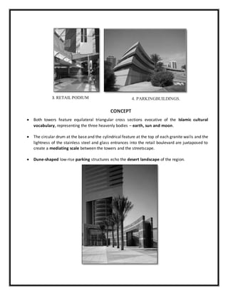 CONCEPT
 Both towers feature equilateral triangular cross sections evocative of the Islamic cultural
vocabulary, representing the three heavenly bodies – earth, sun and moon.
 The circular drum at the base and the cylindrical feature at the top of each granite walls and the
lightness of the stainless steel and glass entrances into the retail boulevard are juxtaposed to
create a mediating scale between the towers and the streetscape.
 Dune-shaped low-rise parking structures echo the desert landscape of the region.
4. PARKINGBUILDINGS.3. RETAIL PODIUM
 
