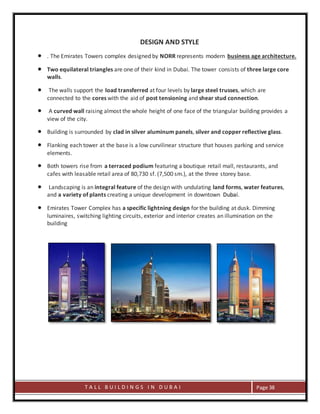 T A L L B U I L D I N G S I N D U B A I Page 38
DESIGN AND STYLE
 . The Emirates Towers complex designed by NORR represents modern business age architecture.
 Two equilateral triangles are one of their kind in Dubai. The tower consists of three large core
walls.
 The walls support the load transferred at four levels by large steel trusses, which are
connected to the cores with the aid of post tensioning and shear stud connection.
 A curved wall raising almost the whole height of one face of the triangular building provides a
view of the city.
 Building is surrounded by clad in silver aluminum panels, silver and copper reflective glass.
 Flanking each tower at the base is a low curvilinear structure that houses parking and service
elements.
 Both towers rise from a terraced podium featuring a boutique retail mall, restaurants, and
cafes with leasable retail area of 80,730 sf. (7,500 sm.), at the three storey base.
 Landscaping is an integral feature of the design with undulating land forms, water features,
and a variety of plants creating a unique development in downtown Dubai.
 Emirates Tower Complex has a specific lightning design for the building at dusk. Dimming
luminaires, switching lighting circuits, exterior and interior creates an illumination on the
building
 