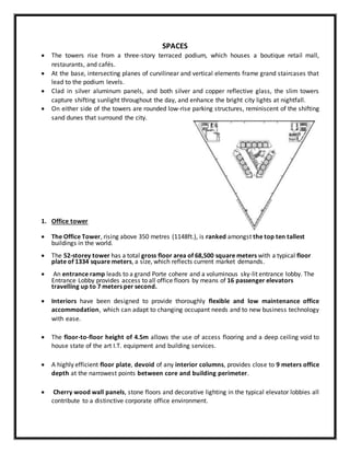 SPACES
 The towers rise from a three-story terraced podium, which houses a boutique retail mall,
restaurants, and cafés.
 At the base, intersecting planes of curvilinear and vertical elements frame grand staircases that
lead to the podium levels.
 Clad in silver aluminum panels, and both silver and copper reflective glass, the slim towers
capture shifting sunlight throughout the day, and enhance the bright city lights at nightfall.
 On either side of the towers are rounded low-rise parking structures, reminiscent of the shifting
sand dunes that surround the city.
1. Office tower
 The Office Tower, rising above 350 metres (1148ft.), is ranked amongst the top ten tallest
buildings in the world.
 The 52-storey tower has a total gross floor area of 68,500 square meters with a typical floor
plate of 1334 square meters, a size, which reflects current market demands.
 An entrance ramp leads to a grand Porte cohere and a voluminous sky-lit entrance lobby. The
Entrance Lobby provides access to all office floors by means of 16 passenger elevators
travelling up to 7 meters per second.
 Interiors have been designed to provide thoroughly flexible and low maintenance office
accommodation, which can adapt to changing occupant needs and to new business technology
with ease.
 The floor-to-floor height of 4.5m allows the use of access flooring and a deep ceiling void to
house state of the art I.T. equipment and building services.
 A highly efficient floor plate, devoid of any interior columns, provides close to 9 meters office
depth at the narrowest points between core and building perimeter.
 Cherry wood wall panels, stone floors and decorative lighting in the typical elevator lobbies all
contribute to a distinctive corporate office environment.
 