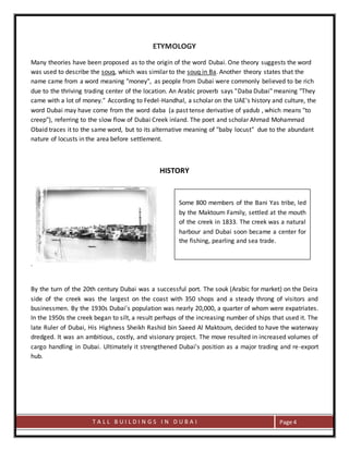 T A L L B U I L D I N G S I N D U B A I Page 4
ETYMOLOGY
Many theories have been proposed as to the origin of the word Dubai. One theory suggests the word
was used to describe the souq, which was similar to the souq in Ba. Another theory states that the
name came from a word meaning "money", as people from Dubai were commonly believed to be rich
due to the thriving trading center of the location. An Arabic proverb says "Daba Dubai" meaning "They
came with a lot of money." According to Fedel-Handhal, a scholar on the UAE's history and culture, the
word Dubai may have come from the word daba (a past tense derivative of yadub , which means "to
creep"), referring to the slow flow of Dubai Creek inland. The poet and scholar Ahmad Mohammad
Obaid traces it to the same word, but to its alternative meaning of "baby locust" due to the abundant
nature of locusts in the area before settlement.
HISTORY
.
By the turn of the 20th century Dubai was a successful port. The souk (Arabic for market) on the Deira
side of the creek was the largest on the coast with 350 shops and a steady throng of visitors and
businessmen. By the 1930s Dubai's population was nearly 20,000, a quarter of whom were expatriates.
In the 1950s the creek began to silt, a result perhaps of the increasing number of ships that used it. The
late Ruler of Dubai, His Highness Sheikh Rashid bin Saeed Al Maktoum, decided to have the waterway
dredged. It was an ambitious, costly, and visionary project. The move resulted in increased volumes of
cargo handling in Dubai. Ultimately it strengthened Dubai's position as a major trading and re-export
hub.
Some 800 members of the Bani Yas tribe, led
by the Maktoum Family, settled at the mouth
of the creek in 1833. The creek was a natural
harbour and Dubai soon became a center for
the fishing, pearling and sea trade.
 
