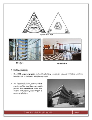 T A L L B U I L D I N G S I N D U B A I Page 40
Typical floor plan
Elevators
2. Parking Structures
 Over 2000 car parking spaces and ancillary building services are provided in the two curvilinear
buildings and in the lowest level of the podium.
 The stepped structures, reminiscent of
massive shifting sand dunes, are clad in
profiled pre-cast concrete panels and
covered with greenery cascading off its
perimeter planters.
Internal view
 