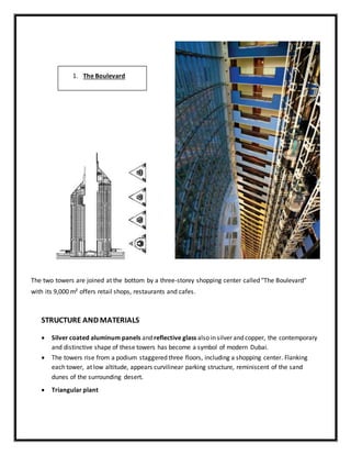 The two towers are joined at the bottom by a three-storey shopping center called "The Boulevard"
with its 9,000 m² offers retail shops, restaurants and cafes.
STRUCTURE AND MATERIALS
 Silver coated aluminum panels and reflective glass also in silver and copper, the contemporary
and distinctive shape of these towers has become a symbol of modern Dubai.
 The towers rise from a podium staggered three floors, including a shopping center. Flanking
each tower, at low altitude, appears curvilinear parking structure, reminiscent of the sand
dunes of the surrounding desert.
 Triangular plant
1. The Boulevard
 