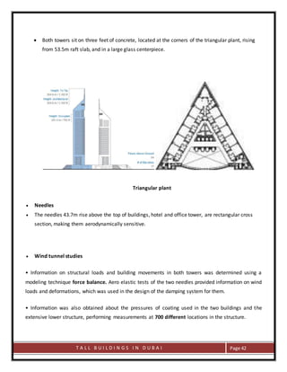 T A L L B U I L D I N G S I N D U B A I Page 42
 Both towers sit on three feet of concrete, located at the corners of the triangular plant, rising
from 53.5m raft slab, and in a large glass centerpiece.
Triangular plant
 Needles
 The needles 43.7m rise above the top of buildings, hotel and office tower, are rectangular cross
section, making them aerodynamically sensitive.
 Wind tunnel studies
• Information on structural loads and building movements in both towers was determined using a
modeling technique force balance. Aero elastic tests of the two needles provided information on wind
loads and deformations, which was used in the design of the damping system for them.
• Information was also obtained about the pressures of coating used in the two buildings and the
extensive lower structure, performing measurements at 700 different locations in the structure.
 