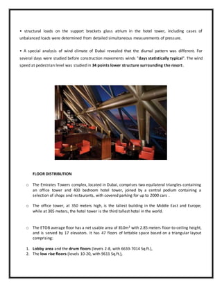 • structural loads on the support brackets glass atrium in the hotel tower, including cases of
unbalanced loads were determined from detailed simultaneous measurements of pressure.
• A special analysis of wind climate of Dubai revealed that the diurnal pattern was different. For
several days were studied before construction movements winds "days statistically typical". The wind
speed at pedestrian level was studied in 34 points lower structure surrounding the resort.
FLOOR DISTRIBUTION
o The Emirates Towers complex, located in Dubai, comprises two equilateral triangles containing
an office tower and 400 bedroom hotel tower, joined by a central podium containing a
selection of shops and restaurants, with covered parking for up to 2000 cars .
o The office tower, at 350 meters high, is the tallest building in the Middle East and Europe;
while at 305 meters, the hotel tower is the third tallest hotel in the world.
o The ETOB average floor has a net usable area of 810m2 with 2.85 meters floor-to-ceiling height,
and is served by 17 elevators. It has 47 floors of lettable space based on a triangular layout
comprising:
1. Lobby area and the drum floors (levels 2-8, with 6633-7014 Sq.ft.),
2. The low rise floors (levels 10-20, with 9611 Sq.ft.),
 