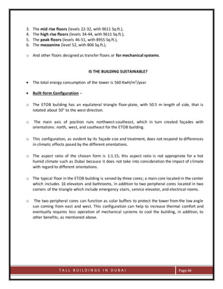 T A L L B U I L D I N G S I N D U B A I Page 44
3. The mid rise floors (levels 22-32, with 9611 Sq.ft.),
4. The high rise floors (levels 34-44, with 9611 Sq.ft.),
5. The peak floors (levels 46-51, with 8955 Sq.ft.),
6. The mezzanine (level 52, with 806 Sq.ft.),
o And other floors designed as transfer floors or for mechanical systems.
IS THE BUILDING SUSTAINABLE?
 The total energy consumption of the tower is 560 KwH/m2/year
 Built-form Configuration –
o The ETOB building has an equilateral triangle floor-plate, with 50.5 m length of side, that is
rotated about 50° to the west direction.
o The main axis of position runs northwest-southeast, which in turn created façades with
orientations: north, west, and southeast for the ETOB building.
o This configuration, as evident by its façade size and treatment, does not respond to differences
in climatic effects posed by the different orientations.
o The aspect ratio of the chosen form is 1:1.15; this aspect ratio is not appropriate for a hot
humid climate such as Dubai because it does not take into consideration the impact of climate
with regard to different orientations.
o The typical floor in the ETOB building is served by three cores; a main core located in the center
which includes 16 elevators and bathrooms, in addition to two peripheral cores located in two
corners of the triangle which include emergency stairs, service elevator, and electrical rooms.
o The two peripheral cores can function as solar buffers to protect the tower from the low angle
sun coming from east and west. This configuration can help to increase thermal comfort and
eventually requires less operation of mechanical systems to cool the building, in addition, to
other benefits, as mentioned above.
 