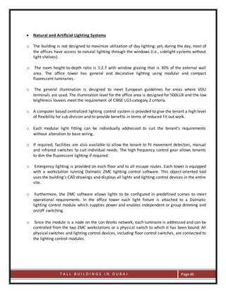 T A L L B U I L D I N G S I N D U B A I Page 46
 Natural and Artificial Lighting Systems
o The building is not designed to maximize utilization of day lighting; yet, during the day, most of
the offices have access to natural lighting through the windows (i.e., sidelight systems without
light shelves).
o The room height-to-depth ratio is 1:2.7 with window glazing that is 30% of the external wall
area. The office tower has general and decorative lighting using modular and compact
fluorescent luminaries.
o The general illumination is designed to meet European guidelines for areas where VDU
terminals are used. The illumination level for the office area is designed for 500LUX and the low
brightness louvers meet the requirement of CIBSE LG3 category 2 criteria.
o A computer based centralized lighting control system is provided to give the tenant a high level
of flexibility for sub division and to provide benefits in terms of reduced fit out work.
o Each modular light fitting can be individually addressed to suit the tenant’s requirements
without alteration to base wiring.
o If required, facilities are also available to allow the tenant to fit movement detectors, manual
and infrared switches to suit individual needs. The high frequency control gear allows tenants
to dim the fluorescent lighting if required.
o Emergency lighting is provided on each floor and to all escape routes. Each tower is equipped
with a workstation running Dalmatic ZMC lighting control software. This object-oriented tool
uses the building’s CAD drawings and displays all lights and lighting control devices in the entire
site.
o Furthermore, the ZMC software allows lights to be configured in predefined scenes to meet
operational requirements. In the office tower each light fixture is attached to a Dalmatic
lighting control module which supplies power and enables independent or group dimming and
on/off switching.
o Since the module is a node on the Lon Works network, each luminaire is addressed and can be
controlled from the two ZMC workstations or a physical switch to which it has been bound. All
physical switches and lighting control devices, including floor control switches, are connected to
the lighting control modules.
 