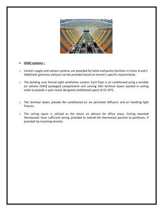  HVAC systems –
o Central supply and extract systems are provided for toilet and pantry facilities in Cores A and C.
Additional generous exhaust can be provided based on tenant’s specific requirements.
o The building uses forced night ventilation system. Each floor is air conditioned using a variable
air volume (VAV) packaged compartment unit serving VAV terminal boxes located in ceiling
voids to provide a year round designed conditioned space of 22-24°C.
o The terminal boxes provide the conditioned air via perimeter diffusers and air handling light
fixtures.
o The ceiling space is utilized as the return air plenum for office areas. Ceiling mounted
thermostats have sufficient wiring provided to extend the thermostat position to partitions, if
provided by incoming tenants.
 