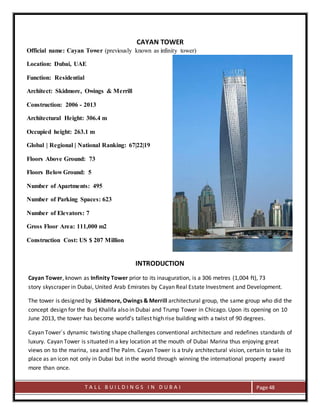 T A L L B U I L D I N G S I N D U B A I Page 48
CAYAN TOWER
INTRODUCTION
Cayan Tower, known as Infinity Tower prior to its inauguration, is a 306 metres (1,004 ft), 73
story skyscraper in Dubai, United Arab Emirates by Cayan Real Estate Investment and Development.
The tower is designed by Skidmore, Owings & Merrill architectural group, the same group who did the
concept design for the Burj Khalifa also in Dubai and Trump Tower in Chicago. Upon its opening on 10
June 2013, the tower has become world's tallest high rise building with a twist of 90 degrees.
Cayan Tower´s dynamic twisting shape challenges conventional architecture and redefines standards of
luxury. Cayan Tower is situated in a key location at the mouth of Dubai Marina thus enjoying great
views on to the marina, sea and The Palm. Cayan Tower is a truly architectural vision, certain to take its
place as an icon not only in Dubai but in the world through winning the international property award
more than once.
Official name: Cayan Tower (previously known as infinity tower)
Location: Dubai, UAE
Function: Residential
Architect: Skidmore, Owings & Merrill
Construction: 2006 - 2013
Architectural Height: 306.4 m
Occupied height: 263.1 m
Global | Regional | National Ranking: 67|22|19
Floors Above Ground: 73
Floors Below Ground: 5
Number of Apartments: 495
Number of Parking Spaces: 623
Number of Elevators: 7
Gross Floor Area: 111,000 m2
Construction Cost: US $ 207 Million
Material: Reinforced Concrete
 