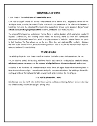 DESIGN IDEA AND GOALS
Cayan Tower is the tallest twisted tower in the world.
Each floor of Cayan Towers has exactly same contours and is rotated by 1.2 degrees to achieve the full
90 degree spiral, creating the shape of helix. Its shape is pure expression of the relationship between a
building’s form and the structural framework that supports it. Unique spiral shape of Cayan Tower
reflects the ever-changing shapes of the desserts, winds and seas that surround it.
The shape of the tower is a variation on Turning Torso in Malmo, Sweden, which also twists exactly 90
degrees. Aesthetically, the twisting shape makes the building stand out from the architectural
disharmony of the Dubai waterfront, which is largely composed of indistinct towers that do not speak
to their location. The floor plates are not the only things that were optimized for regularity—because
the floor plates are rectilinear, the curtainwall system was able to be unitized into repeatable modules
over much of the 75-story building.
FACADE DESIGN
The winding shape of Cayan Tower reveals a structure that helps protect its interior from the sun.
Yet, in order to protect the building from the intense dessert heat and to provide additional shade,
reinforced concrete structure on the exterior is fully clad in metal (titanium) panels and screen.
Balconies of the residents are covered with sun blinds which are again made out of titanium panels in
order to control the sunlight. This enhanced design for solar control reduces the building’s demand for
cooling, provides a thermally comfortable environment, and minimizes the risk of glare.
SITE PLAN AND FUNCTIONS
It is located near the north inlet to the Dubai Marina and this positioning, halfway between the new
city and the water, became the design's driving force.
 