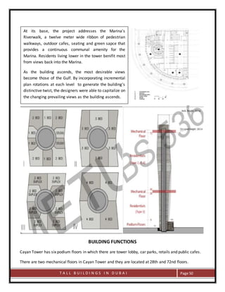T A L L B U I L D I N G S I N D U B A I Page 50
BUILDING FUNCTIONS
Cayan Tower has six podium floors in which there are tower lobby, car parks, retails and public cafes.
There are two mechanical floors in Cayan Tower and they are located at 28th and 72nd floors.
At its base, the project addresses the Marina's
Riverwalk, a twelve meter wide ribbon of pedestrian
walkways, outdoor cafes, seating and green sapce that
provides a continuous communal amenity for the
Marina. Residents living lower in the tower benifit most
from views back into the Marina.
As the building ascends, the most desirable views
become those of the Gulf. By incorporating incremental
plan rotations at each level to generate the building's
distinctive twist, the designers were able to capitalize on
the changing prevailing views as the building ascends.
 