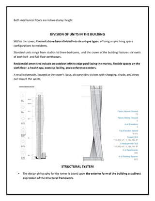 Both mechanical floors are in two-storey height.
DIVISION OF UNITS IN THE BUILDING
Within the tower, the units have been divided into six unique types, offering ample living space
configurations to residents.
Standard units range from studios to three-bedrooms, and the crown of the building features six levels
of both half- and full-floor penthouses.
Residential amenities include an outdoor infinity edge pool facing the marina, flexible spaces on the
sixth floor, a health spa, exercise facility, and conference centers.
A retail colonnade, located at the tower’s base, also provides visitors with shopping, shade, and views
out toward the water.
STRUCTURAL SYSTEM
• The design philosophy for the tower is based upon the exterior form of the building as a direct
expression of the structural framework.
 