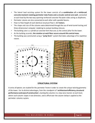T A L L B U I L D I N G S I N D U B A I Page 52
• The lateral load resisting system for the tower consists of a combination of a reinforced
concrete moment-resisting perimeter tube frame and a circular central core wall, connected
at each level by the two-way spanning reinforced concrete flat plate slabs acting as diaphrams.
• Perimeter colums are also connected to each other with spandrel beams.
• Floor to floor height of each identical structural floor is 3.7 meters.
• The shape and size of the columns were determined through the use of wind-tunnel testing and
three-dimensional computer modeling to analyze building stresses.
• The building core is a cylindrical concrete form that acts as the central pillar for the tower.
• As the building ascends, the rotation at each floor occurs around this central mass.
• The building was constructed using a “jump form” system that takes advantage of its repetitive
nature.
STRUCTURAL SYSTEM
A series of options are studied for the perimeter frame in order to create the unique twisting geometry
of the tower. For its distinct advantages, from the standpoint of 'architectural efficiency, structural
performance and ease of construction', stacking the columns in a step-wise manner at each level,
where each column slopes in one direction, and is offset over the column below is applied as the
perimeter columns system.
 