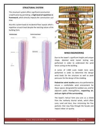 T A L L B U I L D I N G S I N D U B A I Page 54
STRUCTURAL SYSTEM
The structural system offers significant construction
simplification by permitting a high level of repetition in the
framework, which directly impacts the construction cycle
time.
Also this systemleads to residential floor layouts which are
repetitive at each level despite the twisting nature of the
building form.
WIND ENGINEERING
Due to the tower's significant height and unique
shape, detailed wind tunnel testing was
performed in order to understand the wind
forces acting on the building.
A series of 1:400 scale model tests were
performed in order to determine the design
wind loads for the structure as well as peak
pressures for the design of the cladding.
Pedestrian wind studies were also performed to
ensure a comfortable wind environment for
those spaces designated for outdoor use, and for
adjacent public thoroughfares, respecting air,
and sun rights of the surrounding.
The tower’s helical form also acts as a shield
from the northerly diurnal winds, which often
carry sand and dust, thus minimizing the fine
particles that may flow through the facade and
impact indoor air quality.
 
