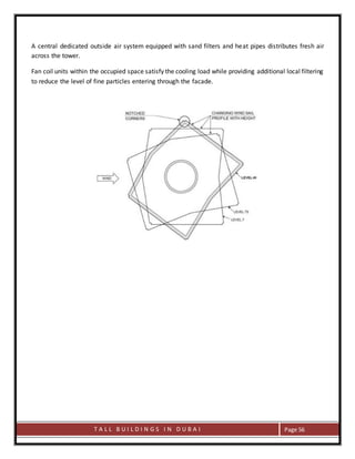 T A L L B U I L D I N G S I N D U B A I Page 56
A central dedicated outside air system equipped with sand filters and heat pipes distributes fresh air
across the tower.
Fan coil units within the occupied space satisfy the cooling load while providing additional local filtering
to reduce the level of fine particles entering through the facade.
 