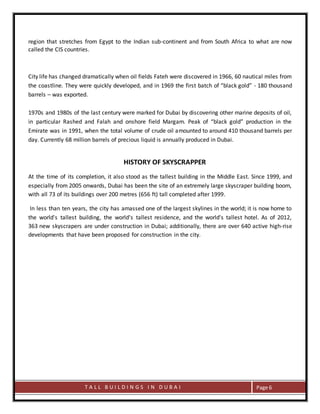 T A L L B U I L D I N G S I N D U B A I Page 6
region that stretches from Egypt to the Indian sub-continent and from South Africa to what are now
called the CIS countries.
City life has changed dramatically when oil fields Fateh were discovered in 1966, 60 nautical miles from
the coastline. They were quickly developed, and in 1969 the first batch of “black gold” - 180 thousand
barrels – was exported.
1970s and 1980s of the last century were marked for Dubai by discovering other marine deposits of oil,
in particular Rashed and Falah and onshore field Margam. Peak of “black gold” production in the
Emirate was in 1991, when the total volume of crude oil amounted to around 410 thousand barrels per
day. Currently 68 million barrels of precious liquid is annually produced in Dubai.
HISTORY OF SKYSCRAPPER
At the time of its completion, it also stood as the tallest building in the Middle East. Since 1999, and
especially from 2005 onwards, Dubai has been the site of an extremely large skyscraper building boom,
with all 73 of its buildings over 200 metres (656 ft) tall completed after 1999.
In less than ten years, the city has amassed one of the largest skylines in the world; it is now home to
the world's tallest building, the world's tallest residence, and the world's tallest hotel. As of 2012,
363 new skyscrapers are under construction in Dubai; additionally, there are over 640 active high-rise
developments that have been proposed for construction in the city.
 