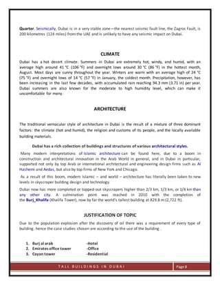 T A L L B U I L D I N G S I N D U B A I Page 8
Quarter. Seismically, Dubai is in a very stable zone—the nearest seismic fault line, the Zagros Fault, is
200 kilometres (124 miles) from the UAE and is unlikely to have any seismic impact on Dubai.
CLIMATE
Dubai has a hot desert climate. Summers in Dubai are extremely hot, windy, and humid, with an
average high around 41 °C (106 °F) and overnight lows around 30 °C (86 °F) in the hottest month,
August. Most days are sunny throughout the year. Winters are warm with an average high of 24 °C
(75 °F) and overnight lows of 14 °C (57 °F) in January, the coldest month. Precipitation, however, has
been increasing in the last few decades, with accumulated rain reaching 94.3 mm (3.71 in) per year.
Dubai summers are also known for the moderate to high humidity level, which can make it
uncomfortable for many.
ARCHITECTURE
The traditional vernacular style of architecture in Dubai is the result of a mixture of three dominant
factors: the climate (hot and humid), the religion and customs of its people, and the locally available
building materials.
Dubai has a rich collection of buildings and structures of various architectural styles.
Many modern interpretations of Islamic architecture can be found here, due to a boom in
construction and architectural innovation in the Arab World in general, and in Dubai in particular,
supported not only by top Arab or international architectural and engineering design firms such as Al
Hashemi and Aedas, but also by top firms of New York and Chicago.
As a result of this boom, modern Islamic – and world – architecture has literally been taken to new
levels in skyscraper building design and technology.
Dubai now has more completed or topped-out skyscrapers higher than 2/3 km, 1/3 km, or 1/4 km than
any other city. A culmination point was reached in 2010 with the completion of
the Burj_Khalifa (Khalifa Tower), now by far the world's tallest building at 829.8 m (2,722 ft).
JUSTIFICATION OF TOPIC
Due to the population explosion after the discovery of oil there was a requirement of every type of
building. hence the case studies chosen are according to the use of the building .
1. Burj al arab -Hotel
2. Emirates office tower -Office
3. Cayan tower -Residential
 