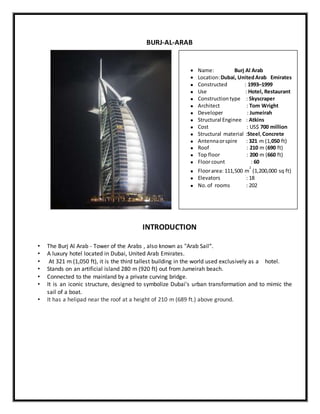 BURJ-AL-ARAB
INTRODUCTION
• The Burj Al Arab - Tower of the Arabs , also known as "Arab Sail“.
• A luxury hotel located in Dubai, United Arab Emirates.
• At 321 m (1,050 ft), it is the third tallest building in the world used exclusively as a hotel.
• Stands on an artificial island 280 m (920 ft) out from Jumeirah beach.
• Connected to the mainland by a private curving bridge.
• It is an iconic structure, designed to symbolize Dubai's urban transformation and to mimic the
sail of a boat.
• It has a helipad near the roof at a height of 210 m (689 ft.) above ground.
 Name: Burj Al Arab
 Location:Dubai, UnitedArab Emirates
 Constructed : 1993–1999
 Use : Hotel, Restaurant
 Constructiontype : Skyscraper
 Architect : Tom Wright
 Developer : Jumeirah
 Structural Enginee : Atkins
 Cost : US$ 700 million
 Structural material :Steel,Concrete
 Antennaorspire : 321 m (1,050 ft)
 Roof : 210 m (690 ft)
 Top floor : 200 m (660 ft)
 Floorcount : 60
 Floorarea: 111,500 m
2
(1,200,000 sq ft)
 Elevators : 18
 No.of rooms : 202
 