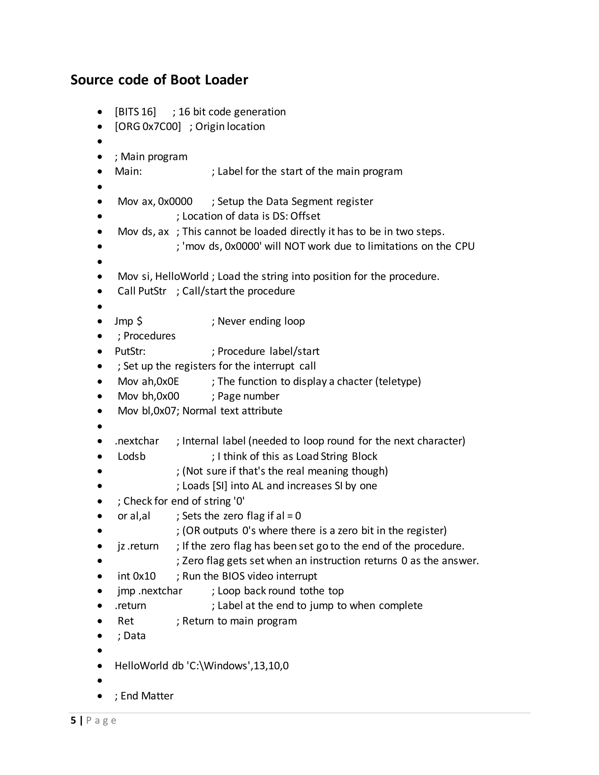 5 | P a g e
Source code of Boot Loader
 [BITS 16] ; 16 bit code generation
 [ORG 0x7C00] ; Origin location

 ; Main program
 Main: ; Label for the start of the main program

 Mov ax, 0x0000 ; Setup the Data Segment register
 ; Location of data is DS: Offset
 Mov ds, ax ; This cannot be loaded directly it has to be in two steps.
 ; 'mov ds, 0x0000' will NOT work due to limitations on the CPU

 Mov si, HelloWorld ; Load the string into position for the procedure.
 Call PutStr ; Call/start the procedure

 Jmp $ ; Never ending loop
 ; Procedures
 PutStr: ; Procedure label/start
 ; Set up the registers for the interrupt call
 Mov ah,0x0E ; The function to display a chacter (teletype)
 Mov bh,0x00 ; Page number
 Mov bl,0x07; Normal text attribute

 .nextchar ; Internal label (needed to loop round for the next character)
 Lodsb ; I think of this as Load String Block
 ; (Not sure if that's the real meaning though)
 ; Loads [SI] into AL and increases SI by one
 ; Check for end of string '0'
 or al,al ; Sets the zero flag if al = 0
 ; (OR outputs 0's where there is a zero bit in the register)
 jz .return ; If the zero flag has been set go to the end of the procedure.
 ; Zero flag gets set when an instruction returns 0 as the answer.
 int 0x10 ; Run the BIOS video interrupt
 jmp .nextchar ; Loop back round tothe top
 .return ; Label at the end to jump to when complete
 Ret ; Return to main program
 ; Data

 HelloWorld db 'C:Windows',13,10,0

 ; End Matter
 