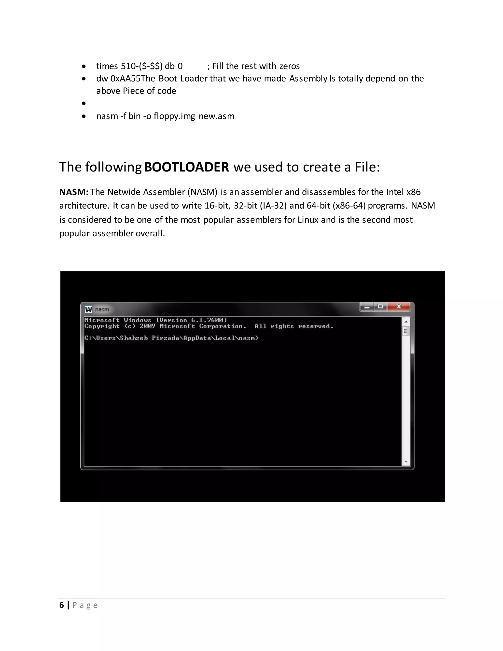 6 | P a g e
 times 510-($-$$) db 0 ; Fill the rest with zeros
 dw 0xAA55The Boot Loader that we have made Assembly Is totally depend on the
above Piece of code

 nasm -f bin -o floppy.img new.asm
The followingBOOTLOADER we used to create a File:
NASM: The Netwide Assembler (NASM) is an assembler and disassembles for the Intel x86
architecture. It can be used to write 16-bit, 32-bit (IA-32) and 64-bit (x86-64) programs. NASM
is considered to be one of the most popular assemblers for Linux and is the second most
popular assembler overall.
 