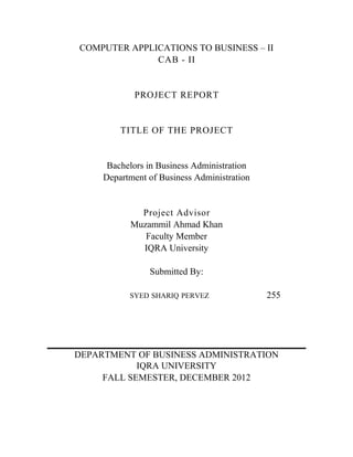 COMPUTER APPLICATIONS TO BUSINESS – II
CAB - II

PROJECT REPORT

TITLE OF THE PROJECT

Bachelors in Business Administration
Department of Business Administration

Project Advisor
Muzammil Ahmad Khan
Faculty Member
IQRA University
Submitted By:
SYED SHARIQ PERVEZ

255

DEPARTMENT OF BUSINESS ADMINISTRATION
IQRA UNIVERSITY
FALL SEMESTER, DECEMBER 2012

 