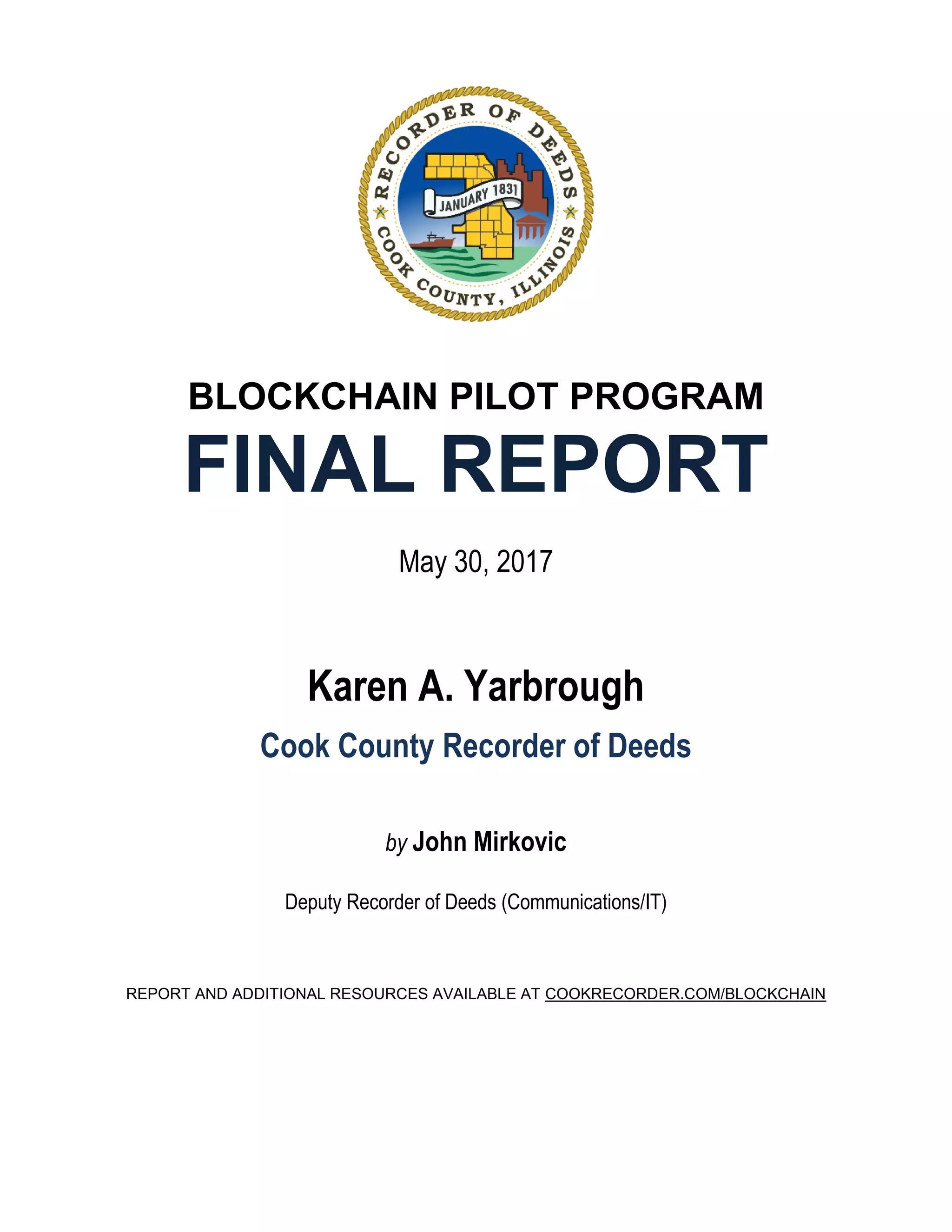 BLOCKCHAIN PILOT PROGRAM
FINAL REPORT
May 30, 2017
Karen A. Yarbrough
Cook County Recorder of Deeds
by John Mirkovic
Deputy Recorder of Deeds (Communications/IT)
REPORT AND ADDITIONAL RESOURCES AVAILABLE AT COOKRECORDER.COM/BLOCKCHAIN
 