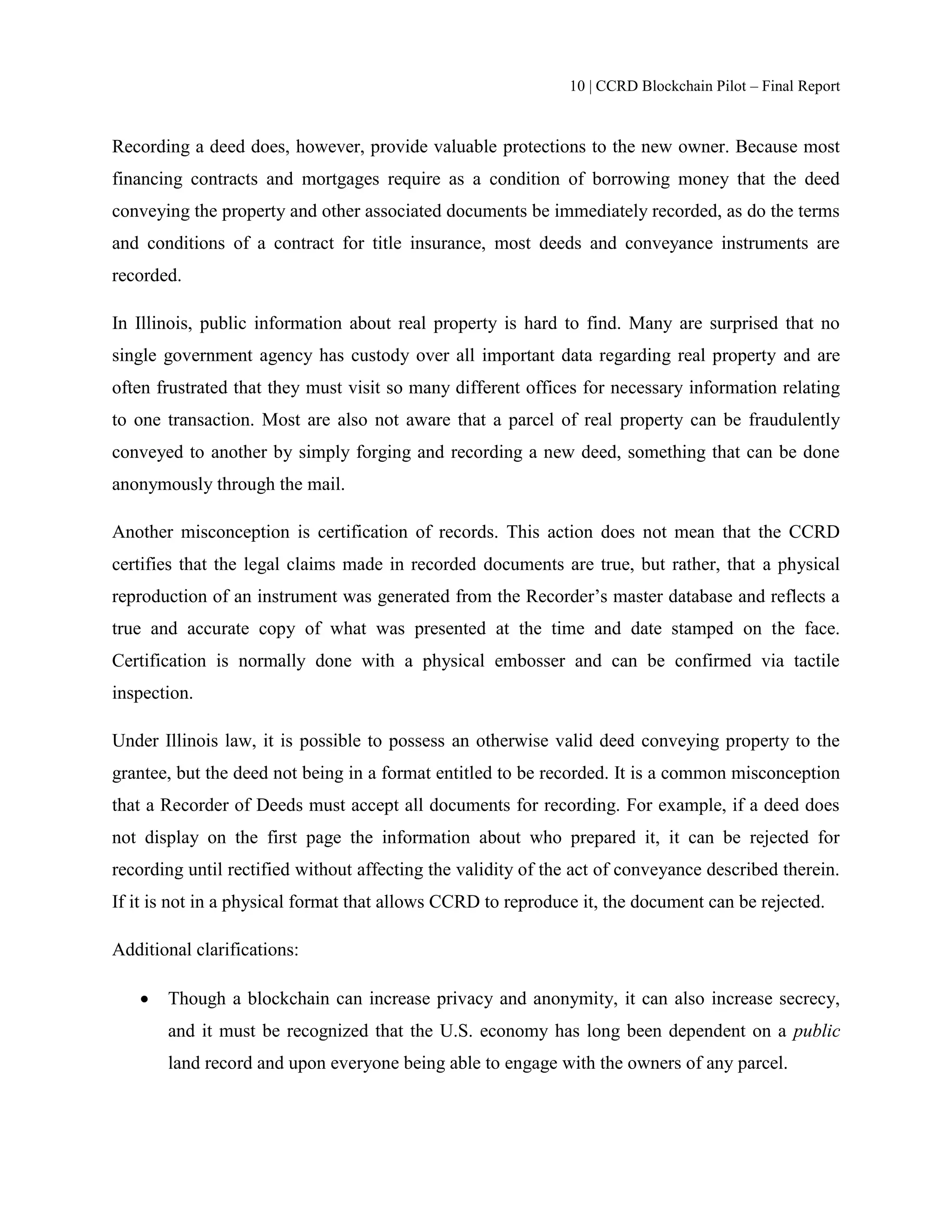 10 | CCRD Blockchain Pilot – Final Report
Recording a deed does, however, provide valuable protections to the new owner. Because most
financing contracts and mortgages require as a condition of borrowing money that the deed
conveying the property and other associated documents be immediately recorded, as do the terms
and conditions of a contract for title insurance, most deeds and conveyance instruments are
recorded.
In Illinois, public information about real property is hard to find. Many are surprised that no
single government agency has custody over all important data regarding real property and are
often frustrated that they must visit so many different offices for necessary information relating
to one transaction. Most are also not aware that a parcel of real property can be fraudulently
conveyed to another by simply forging and recording a new deed, something that can be done
anonymously through the mail.
Another misconception is certification of records. This action does not mean that the CCRD
certifies that the legal claims made in recorded documents are true, but rather, that a physical
reproduction of an instrument was generated from the Recorder’s master database and reflects a
true and accurate copy of what was presented at the time and date stamped on the face.
Certification is normally done with a physical embosser and can be confirmed via tactile
inspection.
Under Illinois law, it is possible to possess an otherwise valid deed conveying property to the
grantee, but the deed not being in a format entitled to be recorded. It is a common misconception
that a Recorder of Deeds must accept all documents for recording. For example, if a deed does
not display on the first page the information about who prepared it, it can be rejected for
recording until rectified without affecting the validity of the act of conveyance described therein.
If it is not in a physical format that allows CCRD to reproduce it, the document can be rejected.
Additional clarifications:
 Though a blockchain can increase privacy and anonymity, it can also increase secrecy,
and it must be recognized that the U.S. economy has long been dependent on a public
land record and upon everyone being able to engage with the owners of any parcel.
 