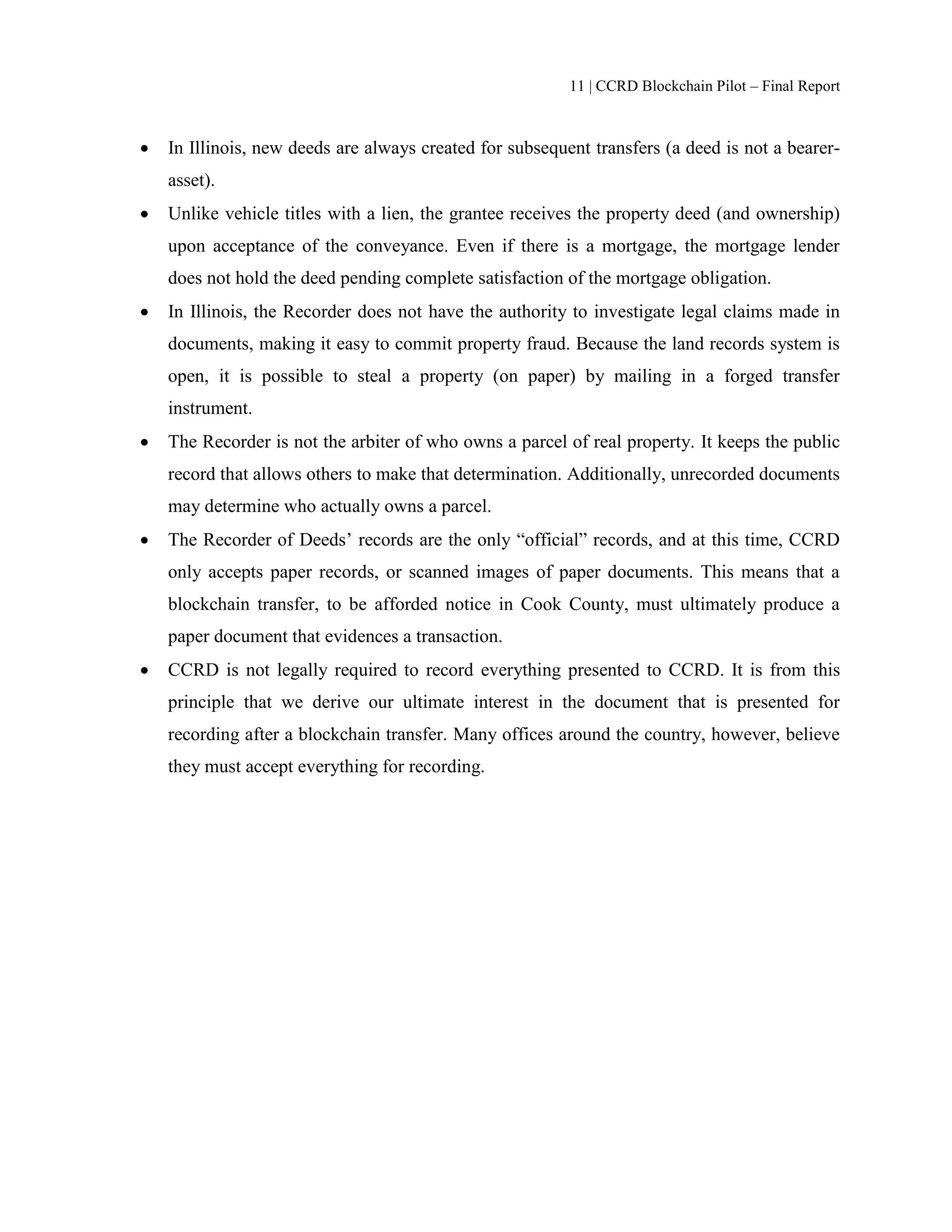 11 | CCRD Blockchain Pilot – Final Report
 In Illinois, new deeds are always created for subsequent transfers (a deed is not a bearer-
asset).
 Unlike vehicle titles with a lien, the grantee receives the property deed (and ownership)
upon acceptance of the conveyance. Even if there is a mortgage, the mortgage lender
does not hold the deed pending complete satisfaction of the mortgage obligation.
 In Illinois, the Recorder does not have the authority to investigate legal claims made in
documents, making it easy to commit property fraud. Because the land records system is
open, it is possible to steal a property (on paper) by mailing in a forged transfer
instrument.
 The Recorder is not the arbiter of who owns a parcel of real property. It keeps the public
record that allows others to make that determination. Additionally, unrecorded documents
may determine who actually owns a parcel.
 The Recorder of Deeds’ records are the only “official” records, and at this time, CCRD
only accepts paper records, or scanned images of paper documents. This means that a
blockchain transfer, to be afforded notice in Cook County, must ultimately produce a
paper document that evidences a transaction.
 CCRD is not legally required to record everything presented to CCRD. It is from this
principle that we derive our ultimate interest in the document that is presented for
recording after a blockchain transfer. Many offices around the country, however, believe
they must accept everything for recording.
 