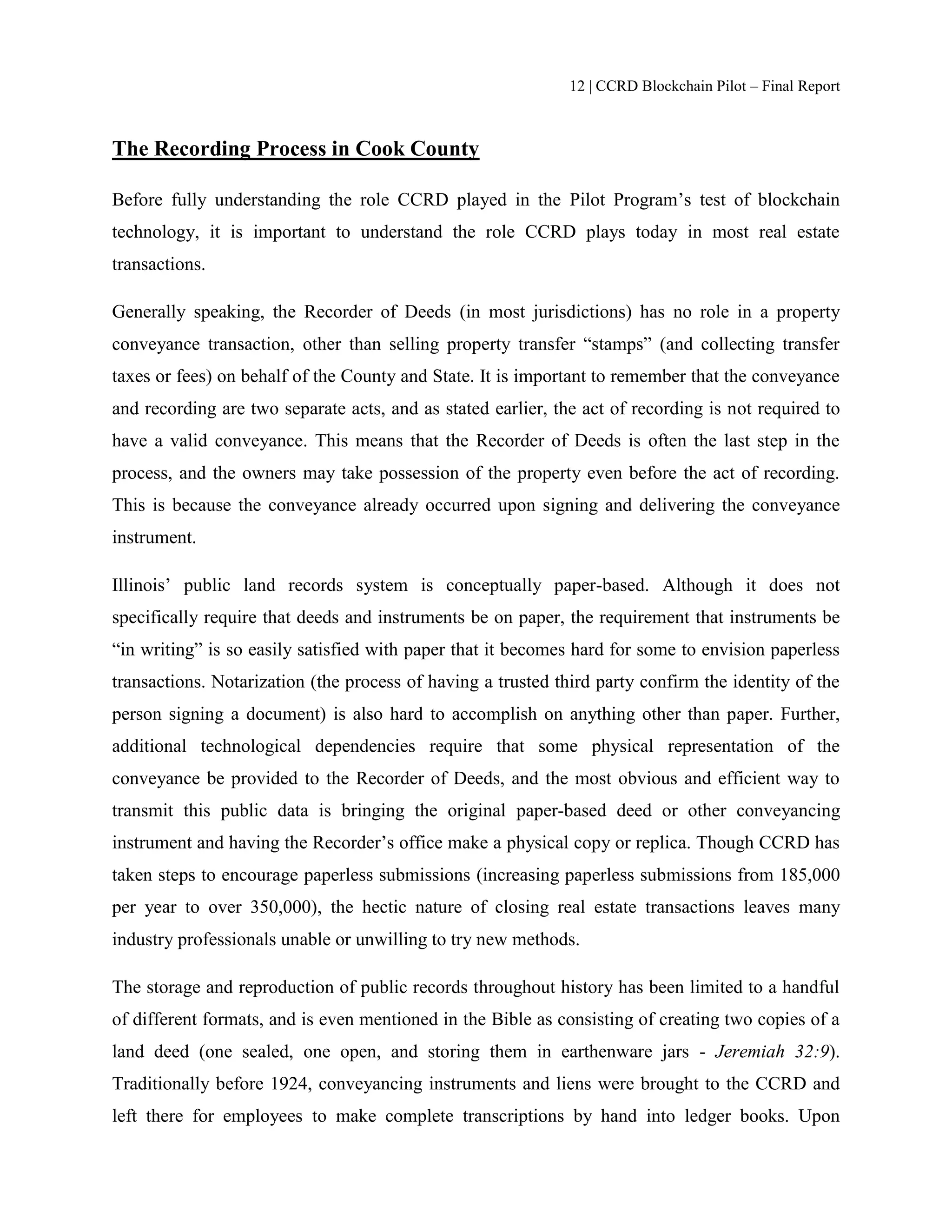 12 | CCRD Blockchain Pilot – Final Report
The Recording Process in Cook County
Before fully understanding the role CCRD played in the Pilot Program’s test of blockchain
technology, it is important to understand the role CCRD plays today in most real estate
transactions.
Generally speaking, the Recorder of Deeds (in most jurisdictions) has no role in a property
conveyance transaction, other than selling property transfer “stamps” (and collecting transfer
taxes or fees) on behalf of the County and State. It is important to remember that the conveyance
and recording are two separate acts, and as stated earlier, the act of recording is not required to
have a valid conveyance. This means that the Recorder of Deeds is often the last step in the
process, and the owners may take possession of the property even before the act of recording.
This is because the conveyance already occurred upon signing and delivering the conveyance
instrument.
Illinois’ public land records system is conceptually paper-based. Although it does not
specifically require that deeds and instruments be on paper, the requirement that instruments be
“in writing” is so easily satisfied with paper that it becomes hard for some to envision paperless
transactions. Notarization (the process of having a trusted third party confirm the identity of the
person signing a document) is also hard to accomplish on anything other than paper. Further,
additional technological dependencies require that some physical representation of the
conveyance be provided to the Recorder of Deeds, and the most obvious and efficient way to
transmit this public data is bringing the original paper-based deed or other conveyancing
instrument and having the Recorder’s office make a physical copy or replica. Though CCRD has
taken steps to encourage paperless submissions (increasing paperless submissions from 185,000
per year to over 350,000), the hectic nature of closing real estate transactions leaves many
industry professionals unable or unwilling to try new methods.
The storage and reproduction of public records throughout history has been limited to a handful
of different formats, and is even mentioned in the Bible as consisting of creating two copies of a
land deed (one sealed, one open, and storing them in earthenware jars - Jeremiah 32:9).
Traditionally before 1924, conveyancing instruments and liens were brought to the CCRD and
left there for employees to make complete transcriptions by hand into ledger books. Upon
 