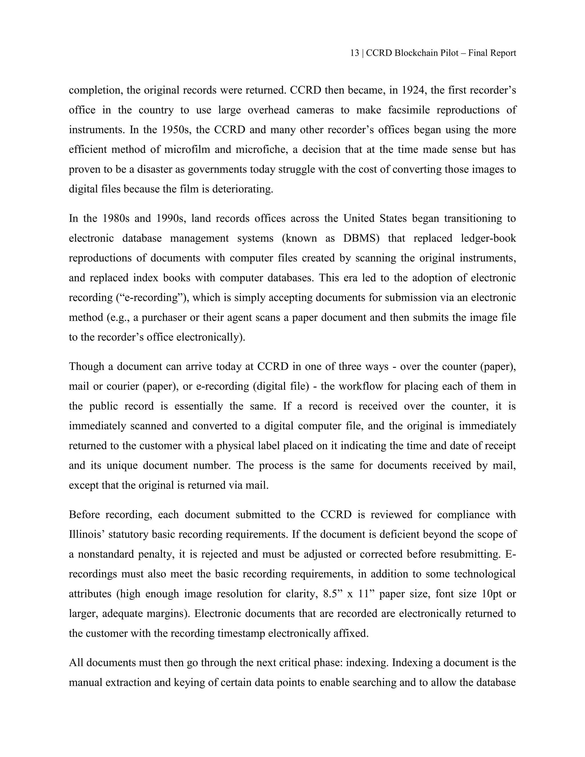 13 | CCRD Blockchain Pilot – Final Report
completion, the original records were returned. CCRD then became, in 1924, the first recorder’s
office in the country to use large overhead cameras to make facsimile reproductions of
instruments. In the 1950s, the CCRD and many other recorder’s offices began using the more
efficient method of microfilm and microfiche, a decision that at the time made sense but has
proven to be a disaster as governments today struggle with the cost of converting those images to
digital files because the film is deteriorating.
In the 1980s and 1990s, land records offices across the United States began transitioning to
electronic database management systems (known as DBMS) that replaced ledger-book
reproductions of documents with computer files created by scanning the original instruments,
and replaced index books with computer databases. This era led to the adoption of electronic
recording (“e-recording”), which is simply accepting documents for submission via an electronic
method (e.g., a purchaser or their agent scans a paper document and then submits the image file
to the recorder’s office electronically).
Though a document can arrive today at CCRD in one of three ways - over the counter (paper),
mail or courier (paper), or e-recording (digital file) - the workflow for placing each of them in
the public record is essentially the same. If a record is received over the counter, it is
immediately scanned and converted to a digital computer file, and the original is immediately
returned to the customer with a physical label placed on it indicating the time and date of receipt
and its unique document number. The process is the same for documents received by mail,
except that the original is returned via mail.
Before recording, each document submitted to the CCRD is reviewed for compliance with
Illinois’ statutory basic recording requirements. If the document is deficient beyond the scope of
a nonstandard penalty, it is rejected and must be adjusted or corrected before resubmitting. E-
recordings must also meet the basic recording requirements, in addition to some technological
attributes (high enough image resolution for clarity, 8.5” x 11” paper size, font size 10pt or
larger, adequate margins). Electronic documents that are recorded are electronically returned to
the customer with the recording timestamp electronically affixed.
All documents must then go through the next critical phase: indexing. Indexing a document is the
manual extraction and keying of certain data points to enable searching and to allow the database
 
