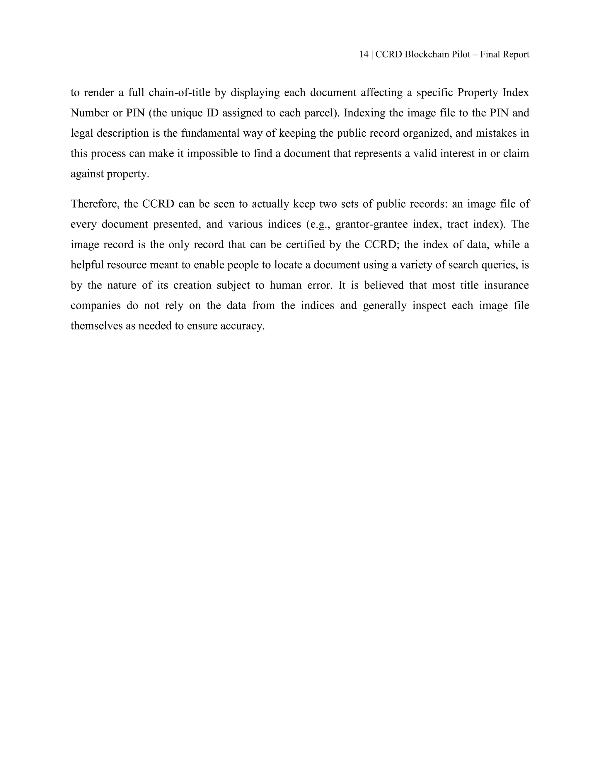14 | CCRD Blockchain Pilot – Final Report
to render a full chain-of-title by displaying each document affecting a specific Property Index
Number or PIN (the unique ID assigned to each parcel). Indexing the image file to the PIN and
legal description is the fundamental way of keeping the public record organized, and mistakes in
this process can make it impossible to find a document that represents a valid interest in or claim
against property.
Therefore, the CCRD can be seen to actually keep two sets of public records: an image file of
every document presented, and various indices (e.g., grantor-grantee index, tract index). The
image record is the only record that can be certified by the CCRD; the index of data, while a
helpful resource meant to enable people to locate a document using a variety of search queries, is
by the nature of its creation subject to human error. It is believed that most title insurance
companies do not rely on the data from the indices and generally inspect each image file
themselves as needed to ensure accuracy.
 