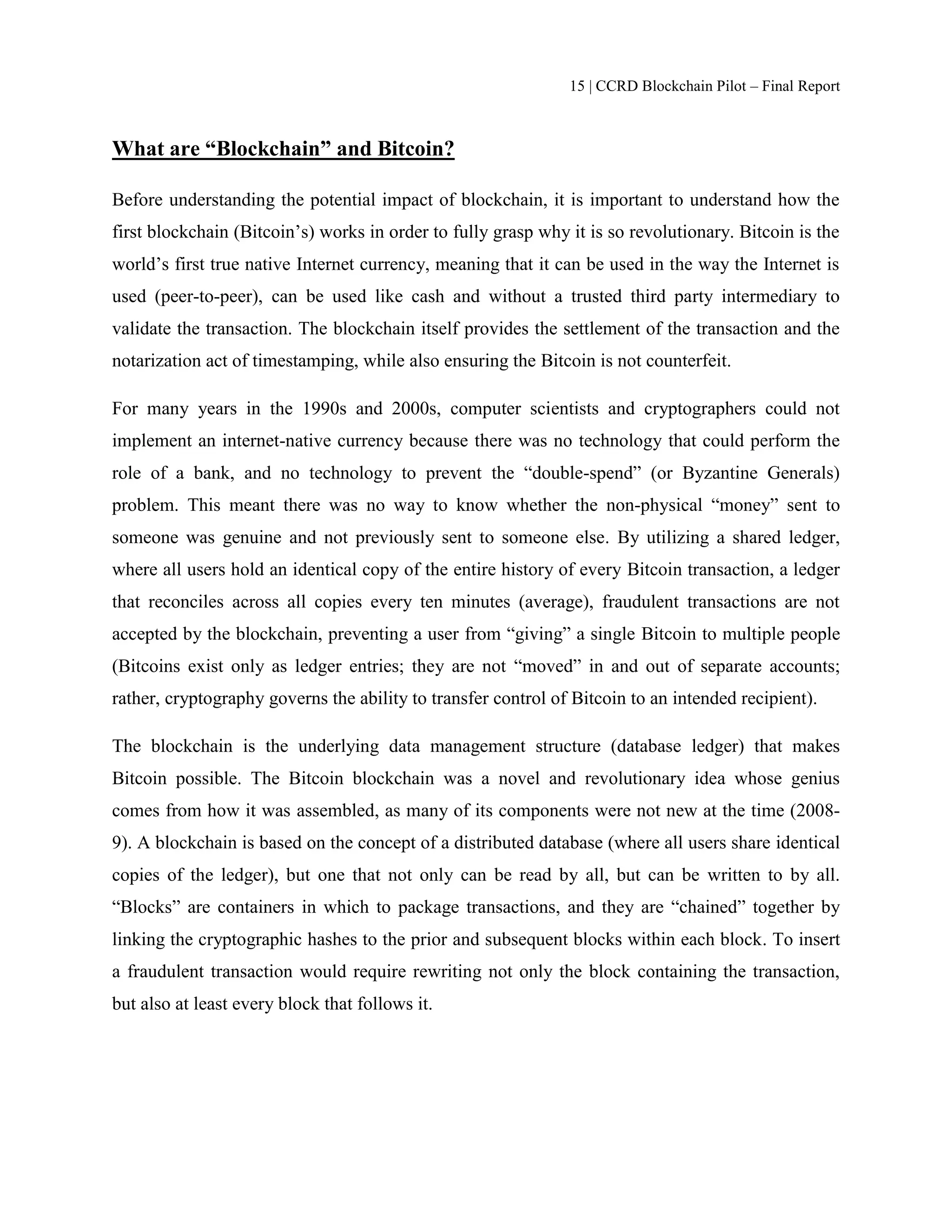 15 | CCRD Blockchain Pilot – Final Report
What are “Blockchain” and Bitcoin?
Before understanding the potential impact of blockchain, it is important to understand how the
first blockchain (Bitcoin’s) works in order to fully grasp why it is so revolutionary. Bitcoin is the
world’s first true native Internet currency, meaning that it can be used in the way the Internet is
used (peer-to-peer), can be used like cash and without a trusted third party intermediary to
validate the transaction. The blockchain itself provides the settlement of the transaction and the
notarization act of timestamping, while also ensuring the Bitcoin is not counterfeit.
For many years in the 1990s and 2000s, computer scientists and cryptographers could not
implement an internet-native currency because there was no technology that could perform the
role of a bank, and no technology to prevent the “double-spend” (or Byzantine Generals)
problem. This meant there was no way to know whether the non-physical “money” sent to
someone was genuine and not previously sent to someone else. By utilizing a shared ledger,
where all users hold an identical copy of the entire history of every Bitcoin transaction, a ledger
that reconciles across all copies every ten minutes (average), fraudulent transactions are not
accepted by the blockchain, preventing a user from “giving” a single Bitcoin to multiple people
(Bitcoins exist only as ledger entries; they are not “moved” in and out of separate accounts;
rather, cryptography governs the ability to transfer control of Bitcoin to an intended recipient).
The blockchain is the underlying data management structure (database ledger) that makes
Bitcoin possible. The Bitcoin blockchain was a novel and revolutionary idea whose genius
comes from how it was assembled, as many of its components were not new at the time (2008-
9). A blockchain is based on the concept of a distributed database (where all users share identical
copies of the ledger), but one that not only can be read by all, but can be written to by all.
“Blocks” are containers in which to package transactions, and they are “chained” together by
linking the cryptographic hashes to the prior and subsequent blocks within each block. To insert
a fraudulent transaction would require rewriting not only the block containing the transaction,
but also at least every block that follows it.
 