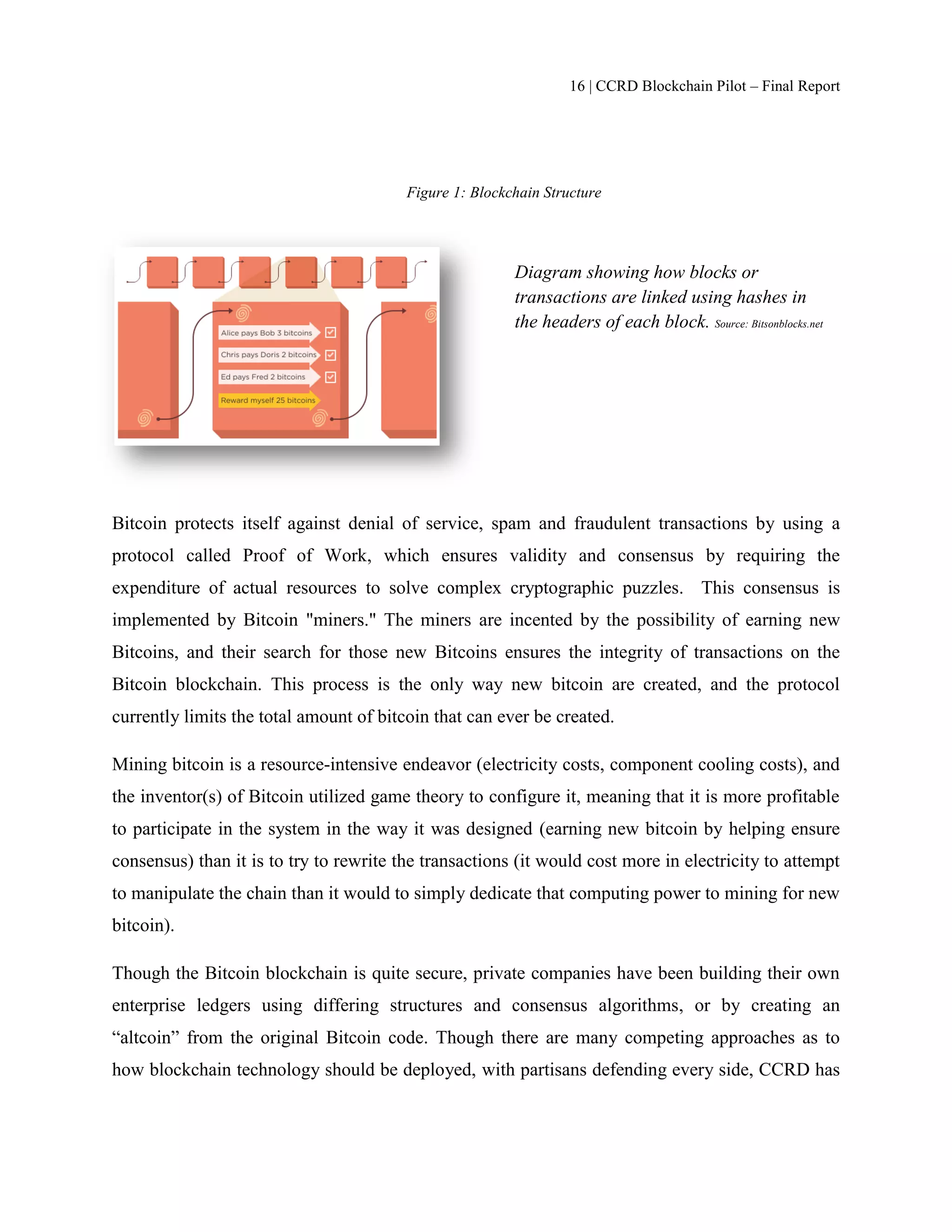 16 | CCRD Blockchain Pilot – Final Report
Figure 1: Blockchain Structure
Bitcoin protects itself against denial of service, spam and fraudulent transactions by using a
protocol called Proof of Work, which ensures validity and consensus by requiring the
expenditure of actual resources to solve complex cryptographic puzzles. This consensus is
implemented by Bitcoin "miners." The miners are incented by the possibility of earning new
Bitcoins, and their search for those new Bitcoins ensures the integrity of transactions on the
Bitcoin blockchain. This process is the only way new bitcoin are created, and the protocol
currently limits the total amount of bitcoin that can ever be created.
Mining bitcoin is a resource-intensive endeavor (electricity costs, component cooling costs), and
the inventor(s) of Bitcoin utilized game theory to configure it, meaning that it is more profitable
to participate in the system in the way it was designed (earning new bitcoin by helping ensure
consensus) than it is to try to rewrite the transactions (it would cost more in electricity to attempt
to manipulate the chain than it would to simply dedicate that computing power to mining for new
bitcoin).
Though the Bitcoin blockchain is quite secure, private companies have been building their own
enterprise ledgers using differing structures and consensus algorithms, or by creating an
“altcoin” from the original Bitcoin code. Though there are many competing approaches as to
how blockchain technology should be deployed, with partisans defending every side, CCRD has
Diagram showing how blocks or
transactions are linked using hashes in
the headers of each block. Source: Bitsonblocks.net
 