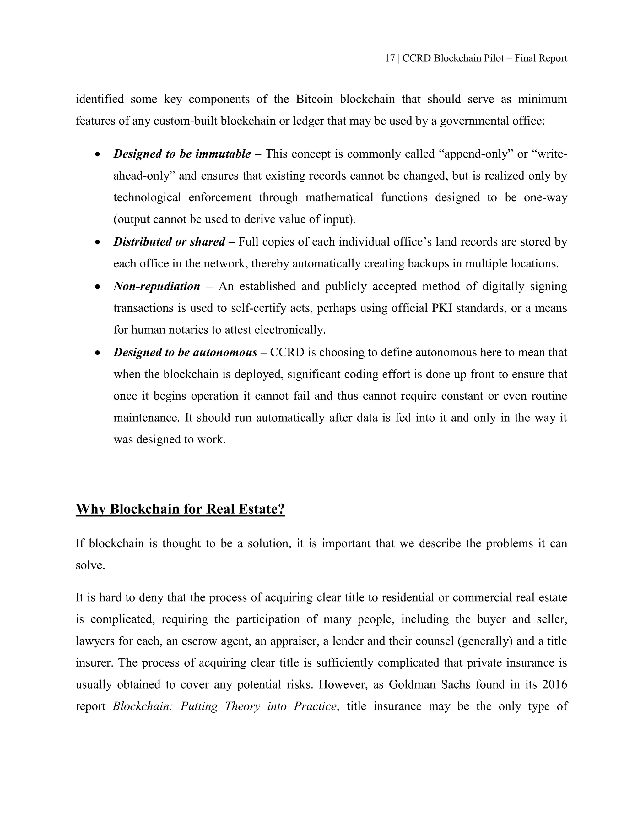 17 | CCRD Blockchain Pilot – Final Report
identified some key components of the Bitcoin blockchain that should serve as minimum
features of any custom-built blockchain or ledger that may be used by a governmental office:
 Designed to be immutable – This concept is commonly called “append-only” or “write-
ahead-only” and ensures that existing records cannot be changed, but is realized only by
technological enforcement through mathematical functions designed to be one-way
(output cannot be used to derive value of input).
 Distributed or shared – Full copies of each individual office’s land records are stored by
each office in the network, thereby automatically creating backups in multiple locations.
 Non-repudiation – An established and publicly accepted method of digitally signing
transactions is used to self-certify acts, perhaps using official PKI standards, or a means
for human notaries to attest electronically.
 Designed to be autonomous – CCRD is choosing to define autonomous here to mean that
when the blockchain is deployed, significant coding effort is done up front to ensure that
once it begins operation it cannot fail and thus cannot require constant or even routine
maintenance. It should run automatically after data is fed into it and only in the way it
was designed to work.
Why Blockchain for Real Estate?
If blockchain is thought to be a solution, it is important that we describe the problems it can
solve.
It is hard to deny that the process of acquiring clear title to residential or commercial real estate
is complicated, requiring the participation of many people, including the buyer and seller,
lawyers for each, an escrow agent, an appraiser, a lender and their counsel (generally) and a title
insurer. The process of acquiring clear title is sufficiently complicated that private insurance is
usually obtained to cover any potential risks. However, as Goldman Sachs found in its 2016
report Blockchain: Putting Theory into Practice, title insurance may be the only type of
 