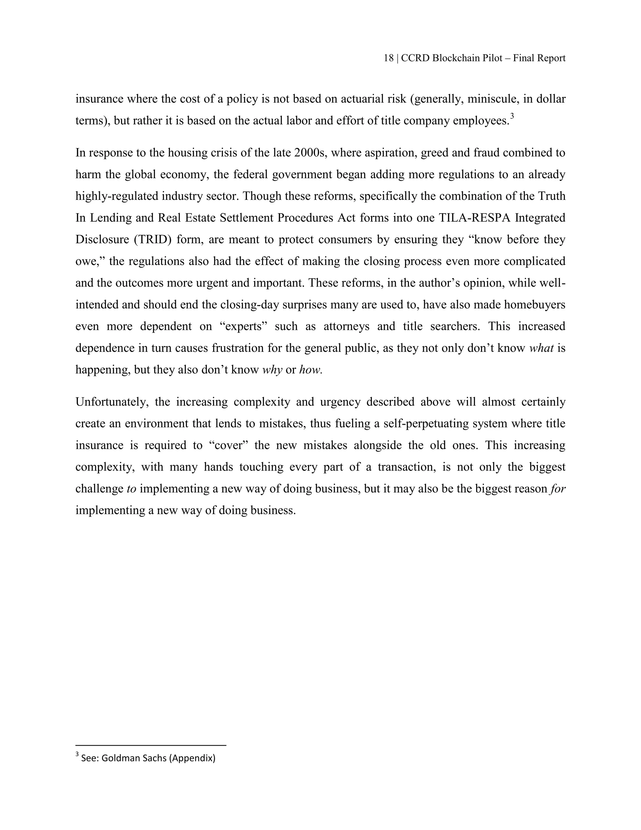 18 | CCRD Blockchain Pilot – Final Report
insurance where the cost of a policy is not based on actuarial risk (generally, miniscule, in dollar
terms), but rather it is based on the actual labor and effort of title company employees.3
In response to the housing crisis of the late 2000s, where aspiration, greed and fraud combined to
harm the global economy, the federal government began adding more regulations to an already
highly-regulated industry sector. Though these reforms, specifically the combination of the Truth
In Lending and Real Estate Settlement Procedures Act forms into one TILA-RESPA Integrated
Disclosure (TRID) form, are meant to protect consumers by ensuring they “know before they
owe,” the regulations also had the effect of making the closing process even more complicated
and the outcomes more urgent and important. These reforms, in the author’s opinion, while well-
intended and should end the closing-day surprises many are used to, have also made homebuyers
even more dependent on “experts” such as attorneys and title searchers. This increased
dependence in turn causes frustration for the general public, as they not only don’t know what is
happening, but they also don’t know why or how.
Unfortunately, the increasing complexity and urgency described above will almost certainly
create an environment that lends to mistakes, thus fueling a self-perpetuating system where title
insurance is required to “cover” the new mistakes alongside the old ones. This increasing
complexity, with many hands touching every part of a transaction, is not only the biggest
challenge to implementing a new way of doing business, but it may also be the biggest reason for
implementing a new way of doing business.
3
See: Goldman Sachs (Appendix)
 