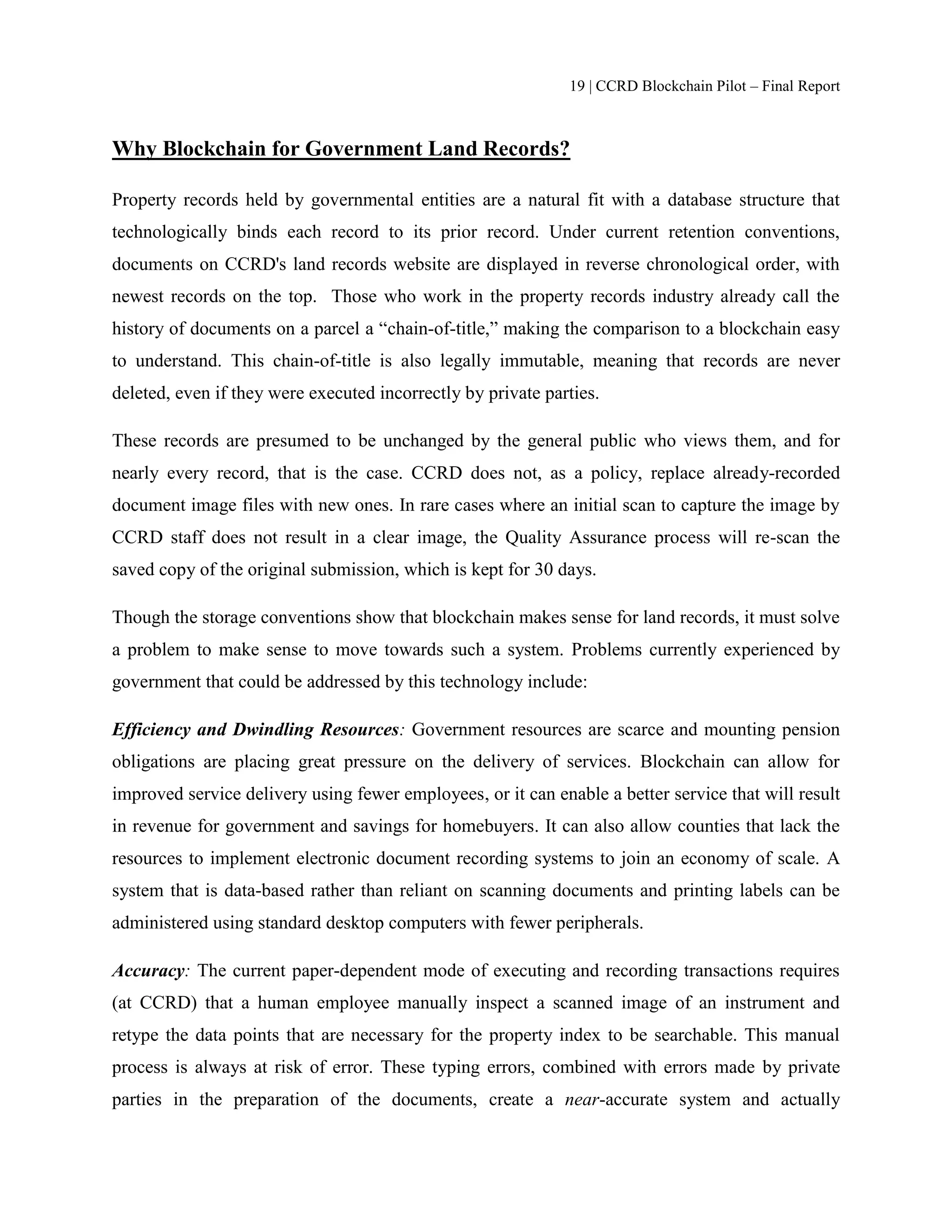 19 | CCRD Blockchain Pilot – Final Report
Why Blockchain for Government Land Records?
Property records held by governmental entities are a natural fit with a database structure that
technologically binds each record to its prior record. Under current retention conventions,
documents on CCRD's land records website are displayed in reverse chronological order, with
newest records on the top. Those who work in the property records industry already call the
history of documents on a parcel a “chain-of-title,” making the comparison to a blockchain easy
to understand. This chain-of-title is also legally immutable, meaning that records are never
deleted, even if they were executed incorrectly by private parties.
These records are presumed to be unchanged by the general public who views them, and for
nearly every record, that is the case. CCRD does not, as a policy, replace already-recorded
document image files with new ones. In rare cases where an initial scan to capture the image by
CCRD staff does not result in a clear image, the Quality Assurance process will re-scan the
saved copy of the original submission, which is kept for 30 days.
Though the storage conventions show that blockchain makes sense for land records, it must solve
a problem to make sense to move towards such a system. Problems currently experienced by
government that could be addressed by this technology include:
Efficiency and Dwindling Resources: Government resources are scarce and mounting pension
obligations are placing great pressure on the delivery of services. Blockchain can allow for
improved service delivery using fewer employees, or it can enable a better service that will result
in revenue for government and savings for homebuyers. It can also allow counties that lack the
resources to implement electronic document recording systems to join an economy of scale. A
system that is data-based rather than reliant on scanning documents and printing labels can be
administered using standard desktop computers with fewer peripherals.
Accuracy: The current paper-dependent mode of executing and recording transactions requires
(at CCRD) that a human employee manually inspect a scanned image of an instrument and
retype the data points that are necessary for the property index to be searchable. This manual
process is always at risk of error. These typing errors, combined with errors made by private
parties in the preparation of the documents, create a near-accurate system and actually
 