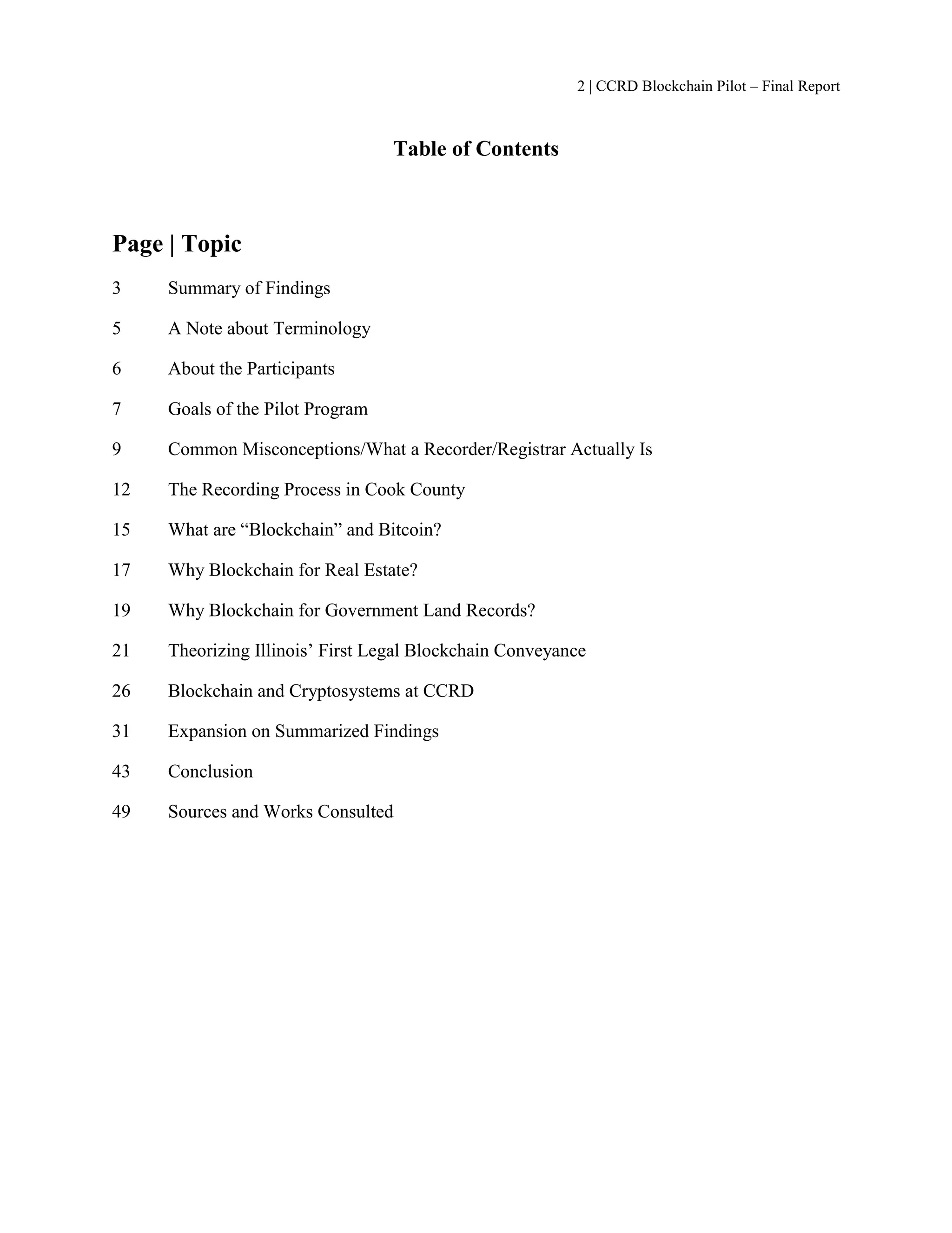 2 | CCRD Blockchain Pilot – Final Report
Table of Contents
Page | Topic
3 Summary of Findings
5 A Note about Terminology
6 About the Participants
7 Goals of the Pilot Program
9 Common Misconceptions/What a Recorder/Registrar Actually Is
12 The Recording Process in Cook County
15 What are “Blockchain” and Bitcoin?
17 Why Blockchain for Real Estate?
19 Why Blockchain for Government Land Records?
21 Theorizing Illinois’ First Legal Blockchain Conveyance
26 Blockchain and Cryptosystems at CCRD
31 Expansion on Summarized Findings
43 Conclusion
49 Sources and Works Consulted
 