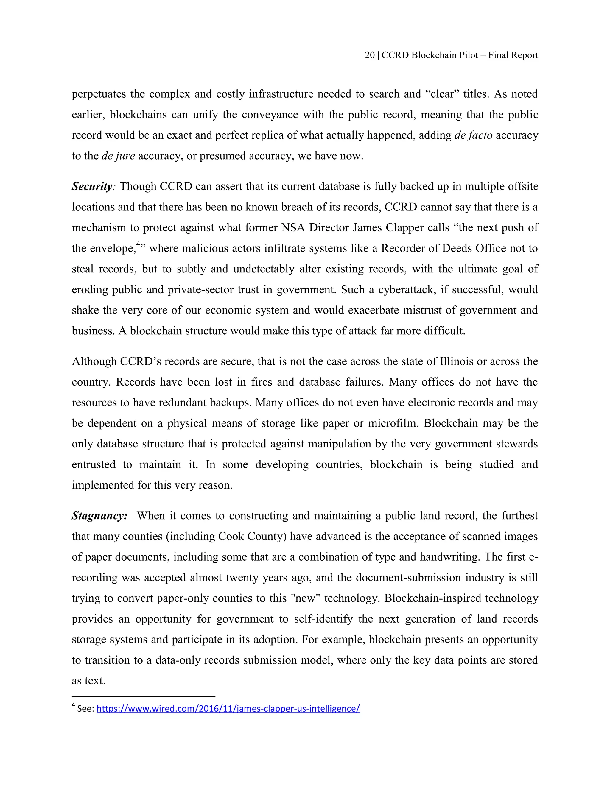 20 | CCRD Blockchain Pilot – Final Report
perpetuates the complex and costly infrastructure needed to search and “clear” titles. As noted
earlier, blockchains can unify the conveyance with the public record, meaning that the public
record would be an exact and perfect replica of what actually happened, adding de facto accuracy
to the de jure accuracy, or presumed accuracy, we have now.
Security: Though CCRD can assert that its current database is fully backed up in multiple offsite
locations and that there has been no known breach of its records, CCRD cannot say that there is a
mechanism to protect against what former NSA Director James Clapper calls “the next push of
the envelope,4
” where malicious actors infiltrate systems like a Recorder of Deeds Office not to
steal records, but to subtly and undetectably alter existing records, with the ultimate goal of
eroding public and private-sector trust in government. Such a cyberattack, if successful, would
shake the very core of our economic system and would exacerbate mistrust of government and
business. A blockchain structure would make this type of attack far more difficult.
Although CCRD’s records are secure, that is not the case across the state of Illinois or across the
country. Records have been lost in fires and database failures. Many offices do not have the
resources to have redundant backups. Many offices do not even have electronic records and may
be dependent on a physical means of storage like paper or microfilm. Blockchain may be the
only database structure that is protected against manipulation by the very government stewards
entrusted to maintain it. In some developing countries, blockchain is being studied and
implemented for this very reason.
Stagnancy: When it comes to constructing and maintaining a public land record, the furthest
that many counties (including Cook County) have advanced is the acceptance of scanned images
of paper documents, including some that are a combination of type and handwriting. The first e-
recording was accepted almost twenty years ago, and the document-submission industry is still
trying to convert paper-only counties to this "new" technology. Blockchain-inspired technology
provides an opportunity for government to self-identify the next generation of land records
storage systems and participate in its adoption. For example, blockchain presents an opportunity
to transition to a data-only records submission model, where only the key data points are stored
as text.
4
See: https://www.wired.com/2016/11/james-clapper-us-intelligence/
 