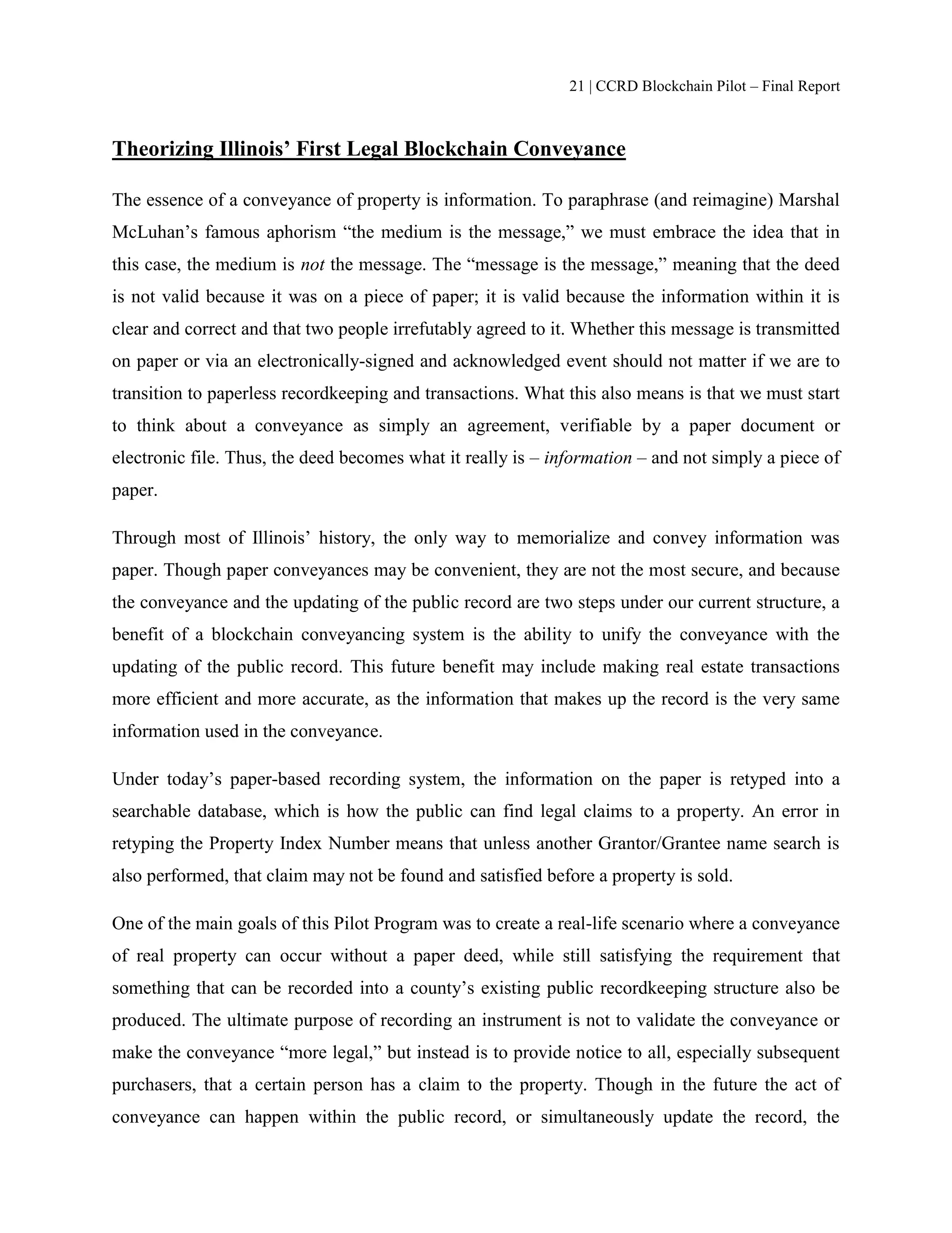 21 | CCRD Blockchain Pilot – Final Report
Theorizing Illinois’ First Legal Blockchain Conveyance
The essence of a conveyance of property is information. To paraphrase (and reimagine) Marshal
McLuhan’s famous aphorism “the medium is the message,” we must embrace the idea that in
this case, the medium is not the message. The “message is the message,” meaning that the deed
is not valid because it was on a piece of paper; it is valid because the information within it is
clear and correct and that two people irrefutably agreed to it. Whether this message is transmitted
on paper or via an electronically-signed and acknowledged event should not matter if we are to
transition to paperless recordkeeping and transactions. What this also means is that we must start
to think about a conveyance as simply an agreement, verifiable by a paper document or
electronic file. Thus, the deed becomes what it really is – information – and not simply a piece of
paper.
Through most of Illinois’ history, the only way to memorialize and convey information was
paper. Though paper conveyances may be convenient, they are not the most secure, and because
the conveyance and the updating of the public record are two steps under our current structure, a
benefit of a blockchain conveyancing system is the ability to unify the conveyance with the
updating of the public record. This future benefit may include making real estate transactions
more efficient and more accurate, as the information that makes up the record is the very same
information used in the conveyance.
Under today’s paper-based recording system, the information on the paper is retyped into a
searchable database, which is how the public can find legal claims to a property. An error in
retyping the Property Index Number means that unless another Grantor/Grantee name search is
also performed, that claim may not be found and satisfied before a property is sold.
One of the main goals of this Pilot Program was to create a real-life scenario where a conveyance
of real property can occur without a paper deed, while still satisfying the requirement that
something that can be recorded into a county’s existing public recordkeeping structure also be
produced. The ultimate purpose of recording an instrument is not to validate the conveyance or
make the conveyance “more legal,” but instead is to provide notice to all, especially subsequent
purchasers, that a certain person has a claim to the property. Though in the future the act of
conveyance can happen within the public record, or simultaneously update the record, the
 