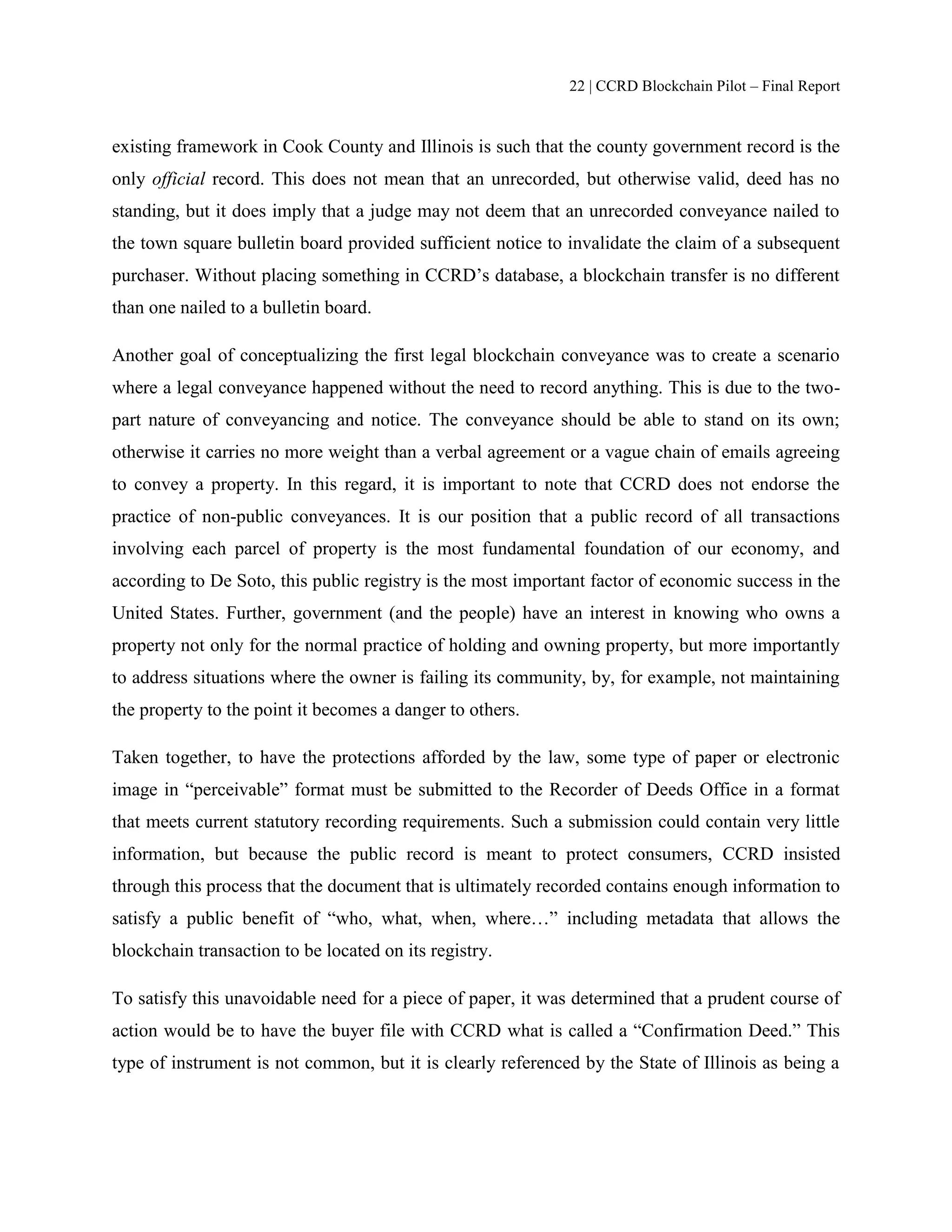 22 | CCRD Blockchain Pilot – Final Report
existing framework in Cook County and Illinois is such that the county government record is the
only official record. This does not mean that an unrecorded, but otherwise valid, deed has no
standing, but it does imply that a judge may not deem that an unrecorded conveyance nailed to
the town square bulletin board provided sufficient notice to invalidate the claim of a subsequent
purchaser. Without placing something in CCRD’s database, a blockchain transfer is no different
than one nailed to a bulletin board.
Another goal of conceptualizing the first legal blockchain conveyance was to create a scenario
where a legal conveyance happened without the need to record anything. This is due to the two-
part nature of conveyancing and notice. The conveyance should be able to stand on its own;
otherwise it carries no more weight than a verbal agreement or a vague chain of emails agreeing
to convey a property. In this regard, it is important to note that CCRD does not endorse the
practice of non-public conveyances. It is our position that a public record of all transactions
involving each parcel of property is the most fundamental foundation of our economy, and
according to De Soto, this public registry is the most important factor of economic success in the
United States. Further, government (and the people) have an interest in knowing who owns a
property not only for the normal practice of holding and owning property, but more importantly
to address situations where the owner is failing its community, by, for example, not maintaining
the property to the point it becomes a danger to others.
Taken together, to have the protections afforded by the law, some type of paper or electronic
image in “perceivable” format must be submitted to the Recorder of Deeds Office in a format
that meets current statutory recording requirements. Such a submission could contain very little
information, but because the public record is meant to protect consumers, CCRD insisted
through this process that the document that is ultimately recorded contains enough information to
satisfy a public benefit of “who, what, when, where…” including metadata that allows the
blockchain transaction to be located on its registry.
To satisfy this unavoidable need for a piece of paper, it was determined that a prudent course of
action would be to have the buyer file with CCRD what is called a “Confirmation Deed.” This
type of instrument is not common, but it is clearly referenced by the State of Illinois as being a
 