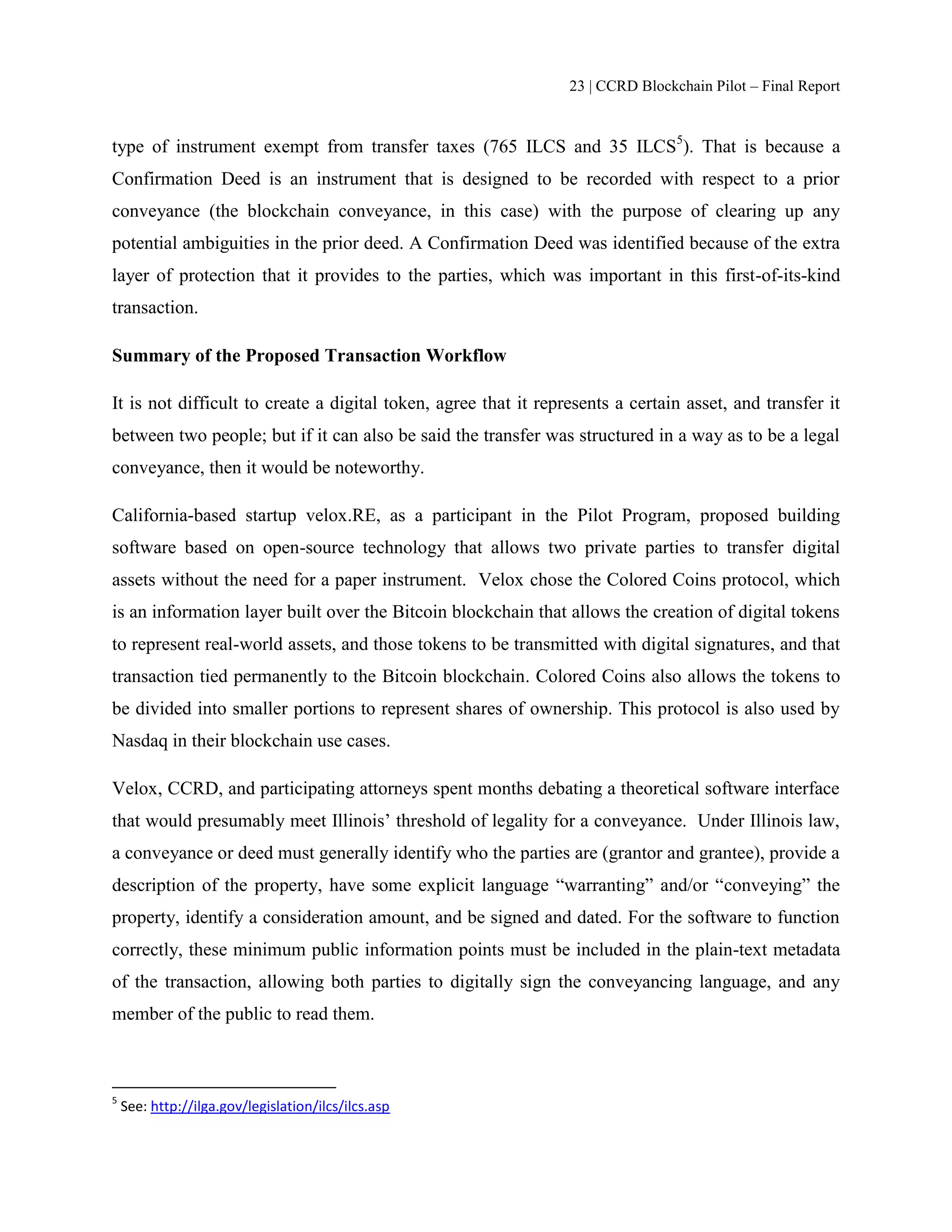 23 | CCRD Blockchain Pilot – Final Report
type of instrument exempt from transfer taxes (765 ILCS and 35 ILCS5
). That is because a
Confirmation Deed is an instrument that is designed to be recorded with respect to a prior
conveyance (the blockchain conveyance, in this case) with the purpose of clearing up any
potential ambiguities in the prior deed. A Confirmation Deed was identified because of the extra
layer of protection that it provides to the parties, which was important in this first-of-its-kind
transaction.
Summary of the Proposed Transaction Workflow
It is not difficult to create a digital token, agree that it represents a certain asset, and transfer it
between two people; but if it can also be said the transfer was structured in a way as to be a legal
conveyance, then it would be noteworthy.
California-based startup velox.RE, as a participant in the Pilot Program, proposed building
software based on open-source technology that allows two private parties to transfer digital
assets without the need for a paper instrument. Velox chose the Colored Coins protocol, which
is an information layer built over the Bitcoin blockchain that allows the creation of digital tokens
to represent real-world assets, and those tokens to be transmitted with digital signatures, and that
transaction tied permanently to the Bitcoin blockchain. Colored Coins also allows the tokens to
be divided into smaller portions to represent shares of ownership. This protocol is also used by
Nasdaq in their blockchain use cases.
Velox, CCRD, and participating attorneys spent months debating a theoretical software interface
that would presumably meet Illinois’ threshold of legality for a conveyance. Under Illinois law,
a conveyance or deed must generally identify who the parties are (grantor and grantee), provide a
description of the property, have some explicit language “warranting” and/or “conveying” the
property, identify a consideration amount, and be signed and dated. For the software to function
correctly, these minimum public information points must be included in the plain-text metadata
of the transaction, allowing both parties to digitally sign the conveyancing language, and any
member of the public to read them.
5
See: http://ilga.gov/legislation/ilcs/ilcs.asp
 