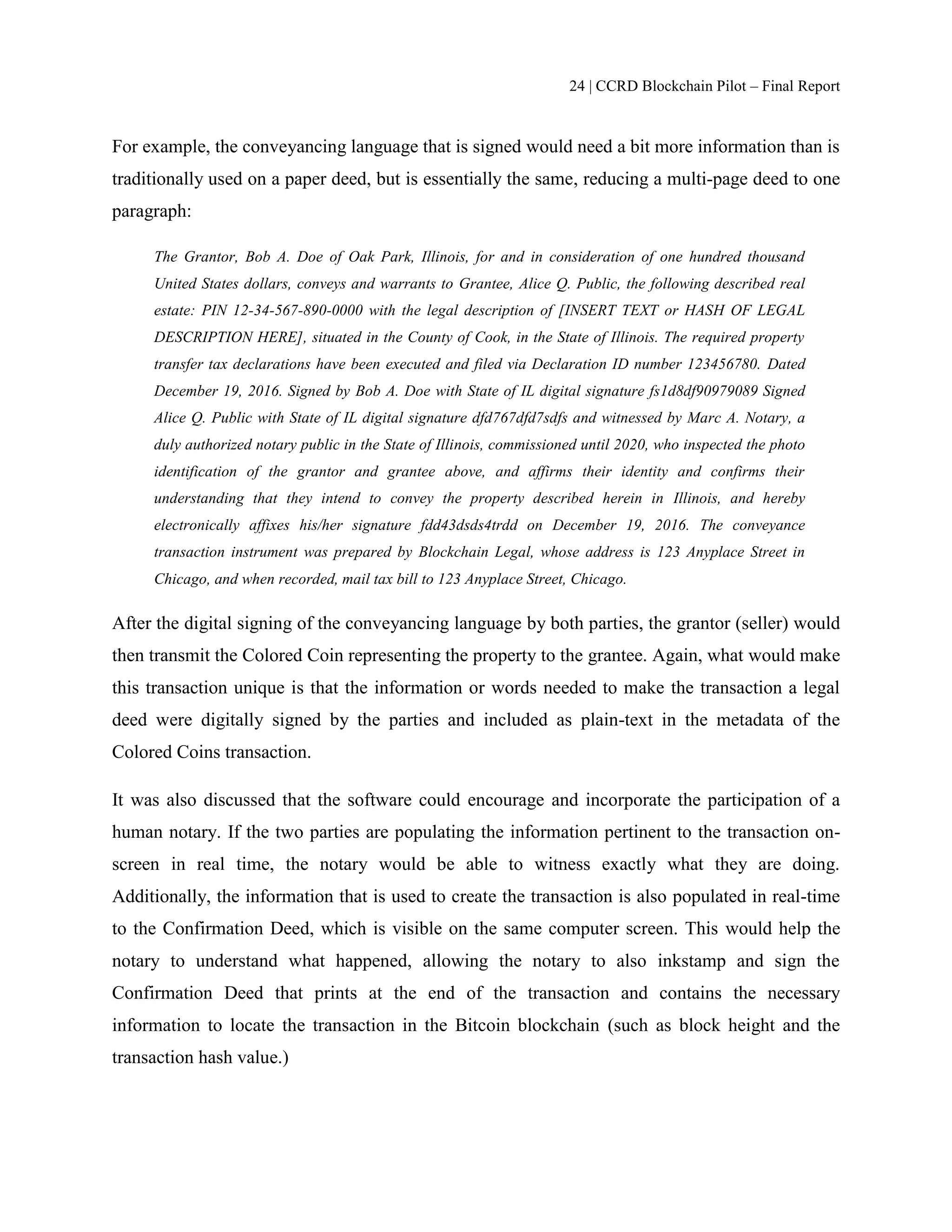 24 | CCRD Blockchain Pilot – Final Report
For example, the conveyancing language that is signed would need a bit more information than is
traditionally used on a paper deed, but is essentially the same, reducing a multi-page deed to one
paragraph:
The Grantor, Bob A. Doe of Oak Park, Illinois, for and in consideration of one hundred thousand
United States dollars, conveys and warrants to Grantee, Alice Q. Public, the following described real
estate: PIN 12-34-567-890-0000 with the legal description of [INSERT TEXT or HASH OF LEGAL
DESCRIPTION HERE], situated in the County of Cook, in the State of Illinois. The required property
transfer tax declarations have been executed and filed via Declaration ID number 123456780. Dated
December 19, 2016. Signed by Bob A. Doe with State of IL digital signature fs1d8df90979089 Signed
Alice Q. Public with State of IL digital signature dfd767dfd7sdfs and witnessed by Marc A. Notary, a
duly authorized notary public in the State of Illinois, commissioned until 2020, who inspected the photo
identification of the grantor and grantee above, and affirms their identity and confirms their
understanding that they intend to convey the property described herein in Illinois, and hereby
electronically affixes his/her signature fdd43dsds4trdd on December 19, 2016. The conveyance
transaction instrument was prepared by Blockchain Legal, whose address is 123 Anyplace Street in
Chicago, and when recorded, mail tax bill to 123 Anyplace Street, Chicago.
After the digital signing of the conveyancing language by both parties, the grantor (seller) would
then transmit the Colored Coin representing the property to the grantee. Again, what would make
this transaction unique is that the information or words needed to make the transaction a legal
deed were digitally signed by the parties and included as plain-text in the metadata of the
Colored Coins transaction.
It was also discussed that the software could encourage and incorporate the participation of a
human notary. If the two parties are populating the information pertinent to the transaction on-
screen in real time, the notary would be able to witness exactly what they are doing.
Additionally, the information that is used to create the transaction is also populated in real-time
to the Confirmation Deed, which is visible on the same computer screen. This would help the
notary to understand what happened, allowing the notary to also inkstamp and sign the
Confirmation Deed that prints at the end of the transaction and contains the necessary
information to locate the transaction in the Bitcoin blockchain (such as block height and the
transaction hash value.)
 
