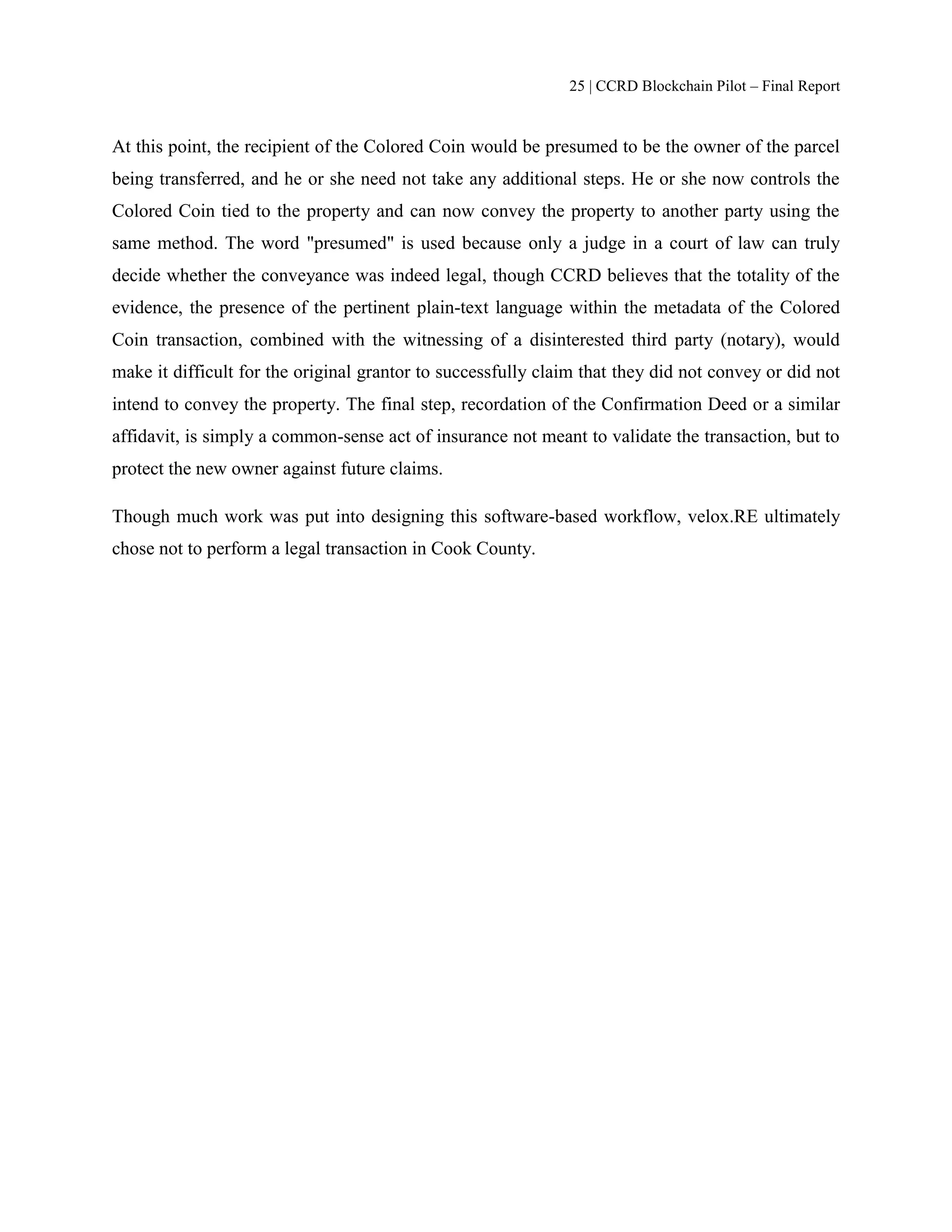 25 | CCRD Blockchain Pilot – Final Report
At this point, the recipient of the Colored Coin would be presumed to be the owner of the parcel
being transferred, and he or she need not take any additional steps. He or she now controls the
Colored Coin tied to the property and can now convey the property to another party using the
same method. The word "presumed" is used because only a judge in a court of law can truly
decide whether the conveyance was indeed legal, though CCRD believes that the totality of the
evidence, the presence of the pertinent plain-text language within the metadata of the Colored
Coin transaction, combined with the witnessing of a disinterested third party (notary), would
make it difficult for the original grantor to successfully claim that they did not convey or did not
intend to convey the property. The final step, recordation of the Confirmation Deed or a similar
affidavit, is simply a common-sense act of insurance not meant to validate the transaction, but to
protect the new owner against future claims.
Though much work was put into designing this software-based workflow, velox.RE ultimately
chose not to perform a legal transaction in Cook County.
 