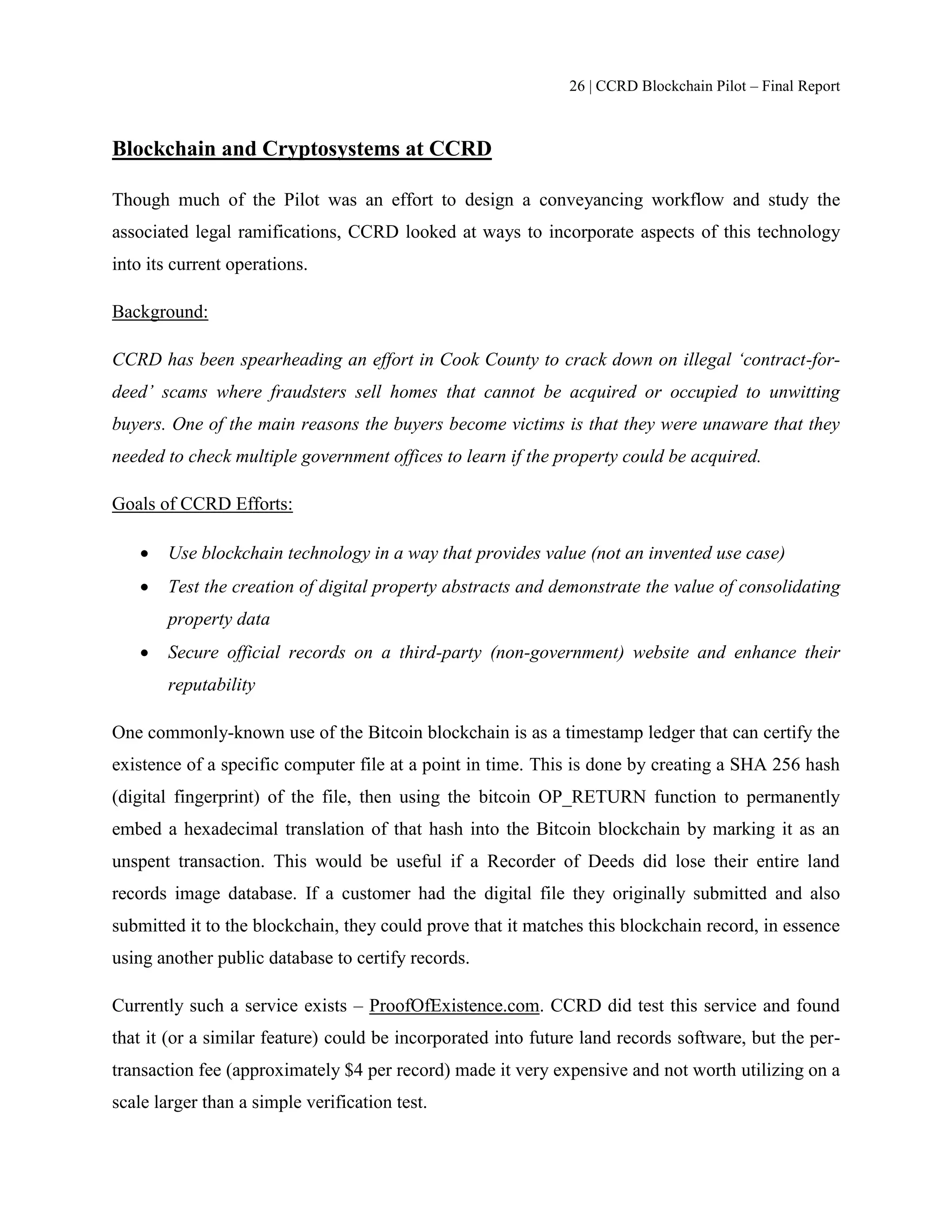26 | CCRD Blockchain Pilot – Final Report
Blockchain and Cryptosystems at CCRD
Though much of the Pilot was an effort to design a conveyancing workflow and study the
associated legal ramifications, CCRD looked at ways to incorporate aspects of this technology
into its current operations.
Background:
CCRD has been spearheading an effort in Cook County to crack down on illegal ‘contract-for-
deed’ scams where fraudsters sell homes that cannot be acquired or occupied to unwitting
buyers. One of the main reasons the buyers become victims is that they were unaware that they
needed to check multiple government offices to learn if the property could be acquired.
Goals of CCRD Efforts:
 Use blockchain technology in a way that provides value (not an invented use case)
 Test the creation of digital property abstracts and demonstrate the value of consolidating
property data
 Secure official records on a third-party (non-government) website and enhance their
reputability
One commonly-known use of the Bitcoin blockchain is as a timestamp ledger that can certify the
existence of a specific computer file at a point in time. This is done by creating a SHA 256 hash
(digital fingerprint) of the file, then using the bitcoin OP_RETURN function to permanently
embed a hexadecimal translation of that hash into the Bitcoin blockchain by marking it as an
unspent transaction. This would be useful if a Recorder of Deeds did lose their entire land
records image database. If a customer had the digital file they originally submitted and also
submitted it to the blockchain, they could prove that it matches this blockchain record, in essence
using another public database to certify records.
Currently such a service exists – ProofOfExistence.com. CCRD did test this service and found
that it (or a similar feature) could be incorporated into future land records software, but the per-
transaction fee (approximately $4 per record) made it very expensive and not worth utilizing on a
scale larger than a simple verification test.
 