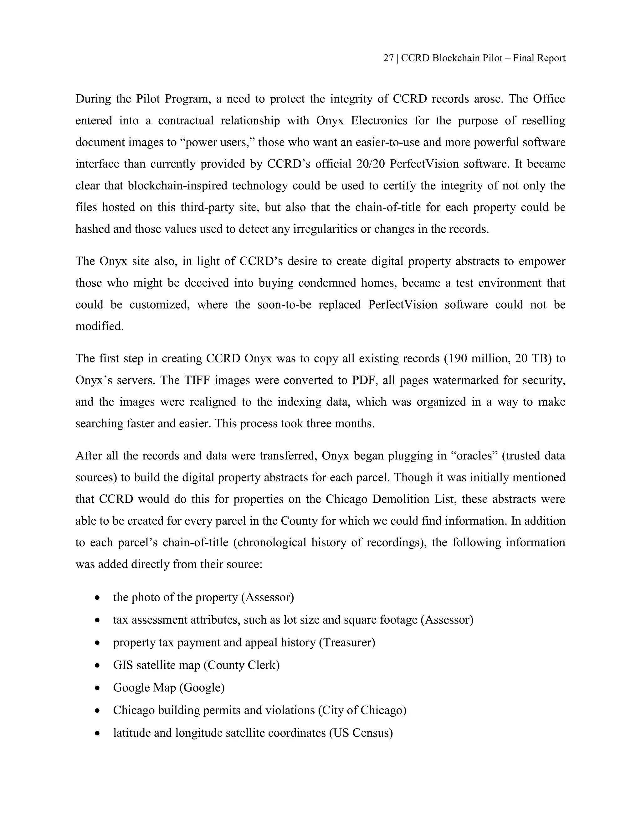27 | CCRD Blockchain Pilot – Final Report
During the Pilot Program, a need to protect the integrity of CCRD records arose. The Office
entered into a contractual relationship with Onyx Electronics for the purpose of reselling
document images to “power users,” those who want an easier-to-use and more powerful software
interface than currently provided by CCRD’s official 20/20 PerfectVision software. It became
clear that blockchain-inspired technology could be used to certify the integrity of not only the
files hosted on this third-party site, but also that the chain-of-title for each property could be
hashed and those values used to detect any irregularities or changes in the records.
The Onyx site also, in light of CCRD’s desire to create digital property abstracts to empower
those who might be deceived into buying condemned homes, became a test environment that
could be customized, where the soon-to-be replaced PerfectVision software could not be
modified.
The first step in creating CCRD Onyx was to copy all existing records (190 million, 20 TB) to
Onyx’s servers. The TIFF images were converted to PDF, all pages watermarked for security,
and the images were realigned to the indexing data, which was organized in a way to make
searching faster and easier. This process took three months.
After all the records and data were transferred, Onyx began plugging in “oracles” (trusted data
sources) to build the digital property abstracts for each parcel. Though it was initially mentioned
that CCRD would do this for properties on the Chicago Demolition List, these abstracts were
able to be created for every parcel in the County for which we could find information. In addition
to each parcel’s chain-of-title (chronological history of recordings), the following information
was added directly from their source:
 the photo of the property (Assessor)
 tax assessment attributes, such as lot size and square footage (Assessor)
 property tax payment and appeal history (Treasurer)
 GIS satellite map (County Clerk)
 Google Map (Google)
 Chicago building permits and violations (City of Chicago)
 latitude and longitude satellite coordinates (US Census)
 