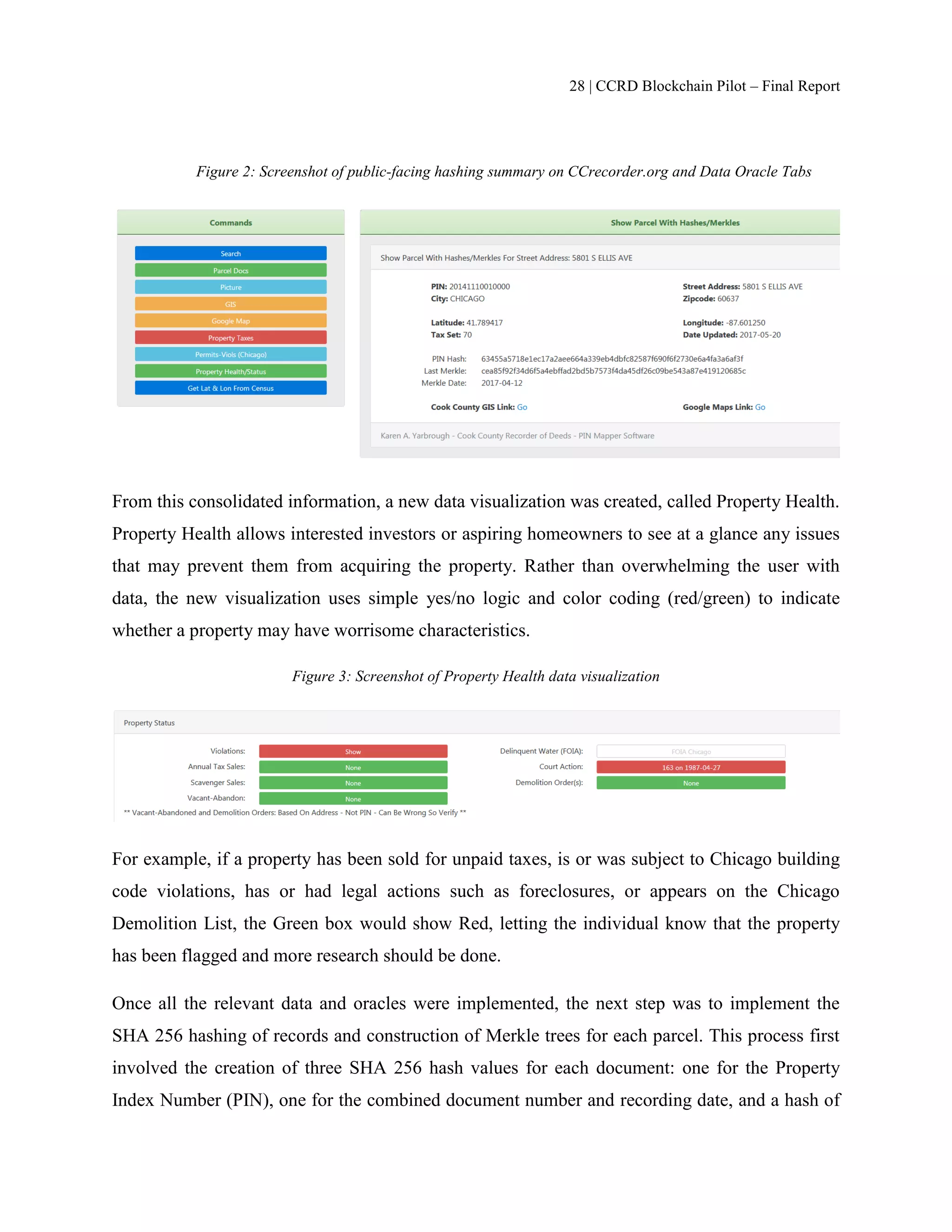 28 | CCRD Blockchain Pilot – Final Report
Figure 2: Screenshot of public-facing hashing summary on CCrecorder.org and Data Oracle Tabs
From this consolidated information, a new data visualization was created, called Property Health.
Property Health allows interested investors or aspiring homeowners to see at a glance any issues
that may prevent them from acquiring the property. Rather than overwhelming the user with
data, the new visualization uses simple yes/no logic and color coding (red/green) to indicate
whether a property may have worrisome characteristics.
Figure 3: Screenshot of Property Health data visualization
For example, if a property has been sold for unpaid taxes, is or was subject to Chicago building
code violations, has or had legal actions such as foreclosures, or appears on the Chicago
Demolition List, the Green box would show Red, letting the individual know that the property
has been flagged and more research should be done.
Once all the relevant data and oracles were implemented, the next step was to implement the
SHA 256 hashing of records and construction of Merkle trees for each parcel. This process first
involved the creation of three SHA 256 hash values for each document: one for the Property
Index Number (PIN), one for the combined document number and recording date, and a hash of
 