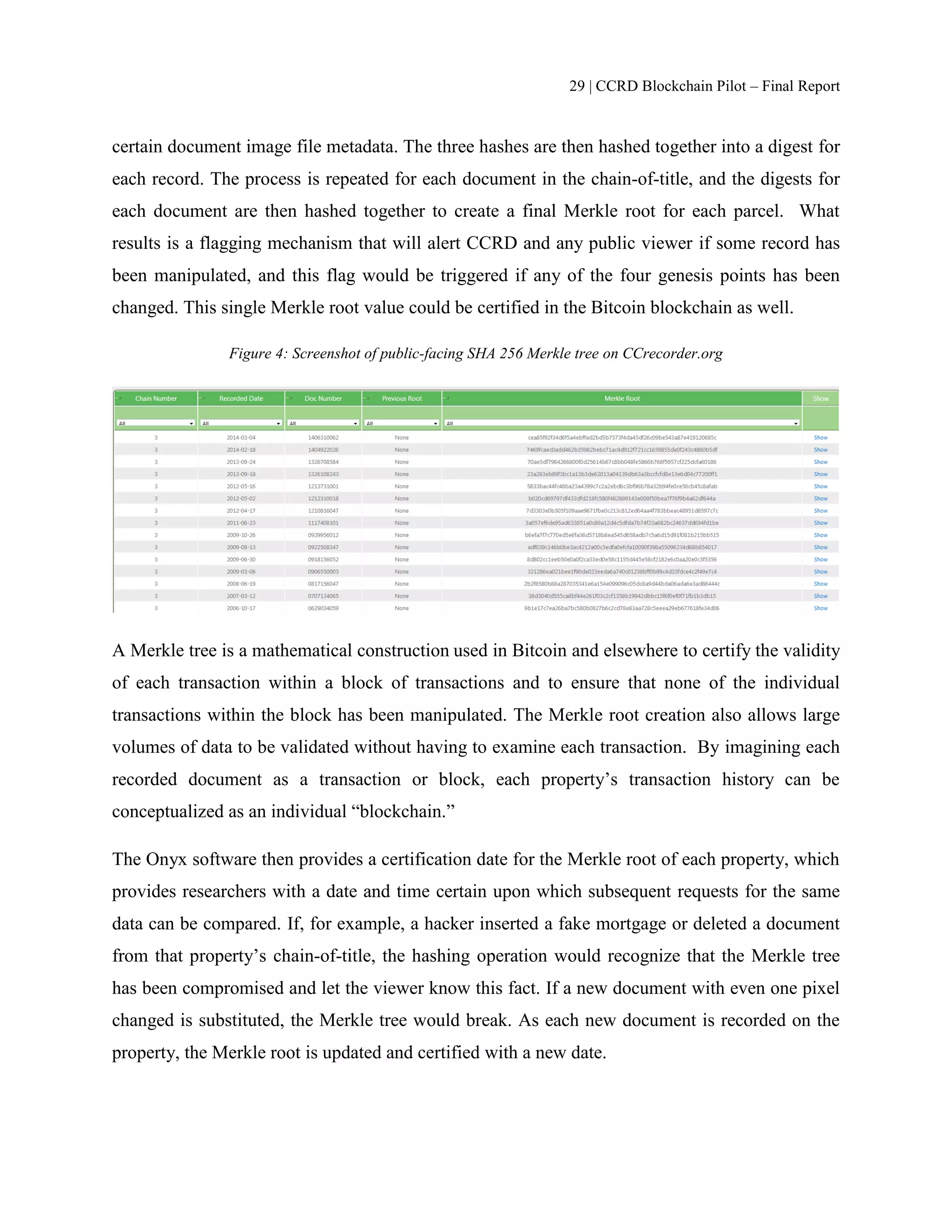 29 | CCRD Blockchain Pilot – Final Report
certain document image file metadata. The three hashes are then hashed together into a digest for
each record. The process is repeated for each document in the chain-of-title, and the digests for
each document are then hashed together to create a final Merkle root for each parcel. What
results is a flagging mechanism that will alert CCRD and any public viewer if some record has
been manipulated, and this flag would be triggered if any of the four genesis points has been
changed. This single Merkle root value could be certified in the Bitcoin blockchain as well.
Figure 4: Screenshot of public-facing SHA 256 Merkle tree on CCrecorder.org
A Merkle tree is a mathematical construction used in Bitcoin and elsewhere to certify the validity
of each transaction within a block of transactions and to ensure that none of the individual
transactions within the block has been manipulated. The Merkle root creation also allows large
volumes of data to be validated without having to examine each transaction. By imagining each
recorded document as a transaction or block, each property’s transaction history can be
conceptualized as an individual “blockchain.”
The Onyx software then provides a certification date for the Merkle root of each property, which
provides researchers with a date and time certain upon which subsequent requests for the same
data can be compared. If, for example, a hacker inserted a fake mortgage or deleted a document
from that property’s chain-of-title, the hashing operation would recognize that the Merkle tree
has been compromised and let the viewer know this fact. If a new document with even one pixel
changed is substituted, the Merkle tree would break. As each new document is recorded on the
property, the Merkle root is updated and certified with a new date.
 