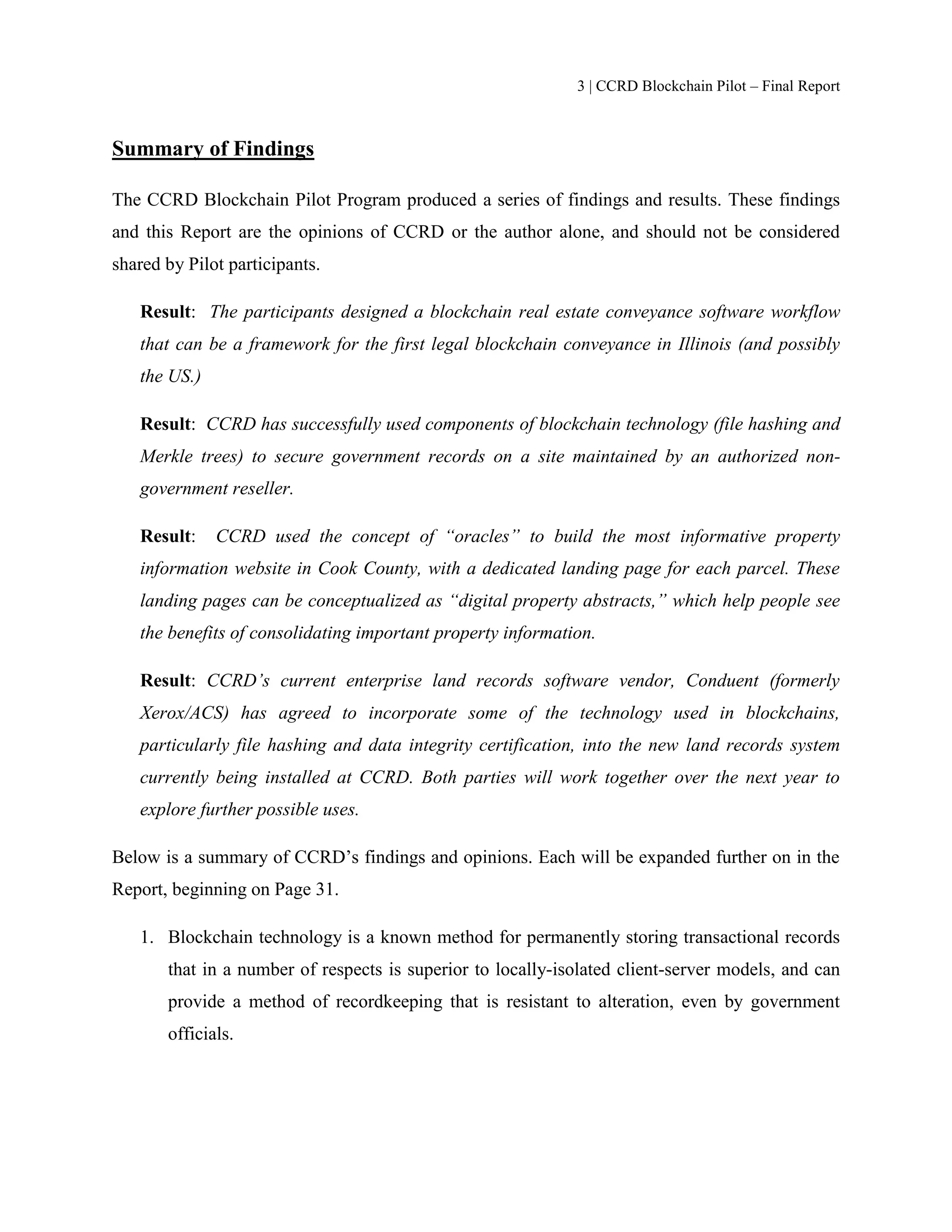 3 | CCRD Blockchain Pilot – Final Report
Summary of Findings
The CCRD Blockchain Pilot Program produced a series of findings and results. These findings
and this Report are the opinions of CCRD or the author alone, and should not be considered
shared by Pilot participants.
Result: The participants designed a blockchain real estate conveyance software workflow
that can be a framework for the first legal blockchain conveyance in Illinois (and possibly
the US.)
Result: CCRD has successfully used components of blockchain technology (file hashing and
Merkle trees) to secure government records on a site maintained by an authorized non-
government reseller.
Result: CCRD used the concept of “oracles” to build the most informative property
information website in Cook County, with a dedicated landing page for each parcel. These
landing pages can be conceptualized as “digital property abstracts,” which help people see
the benefits of consolidating important property information.
Result: CCRD’s current enterprise land records software vendor, Conduent (formerly
Xerox/ACS) has agreed to incorporate some of the technology used in blockchains,
particularly file hashing and data integrity certification, into the new land records system
currently being installed at CCRD. Both parties will work together over the next year to
explore further possible uses.
Below is a summary of CCRD’s findings and opinions. Each will be expanded further on in the
Report, beginning on Page 31.
1. Blockchain technology is a known method for permanently storing transactional records
that in a number of respects is superior to locally-isolated client-server models, and can
provide a method of recordkeeping that is resistant to alteration, even by government
officials.
 