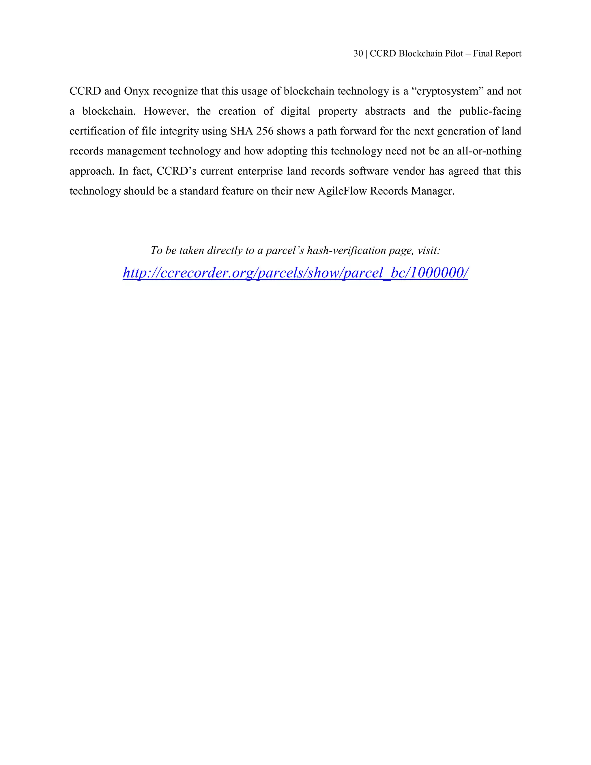 30 | CCRD Blockchain Pilot – Final Report
CCRD and Onyx recognize that this usage of blockchain technology is a “cryptosystem” and not
a blockchain. However, the creation of digital property abstracts and the public-facing
certification of file integrity using SHA 256 shows a path forward for the next generation of land
records management technology and how adopting this technology need not be an all-or-nothing
approach. In fact, CCRD’s current enterprise land records software vendor has agreed that this
technology should be a standard feature on their new AgileFlow Records Manager.
To be taken directly to a parcel’s hash-verification page, visit:
http://ccrecorder.org/parcels/show/parcel_bc/1000000/
 