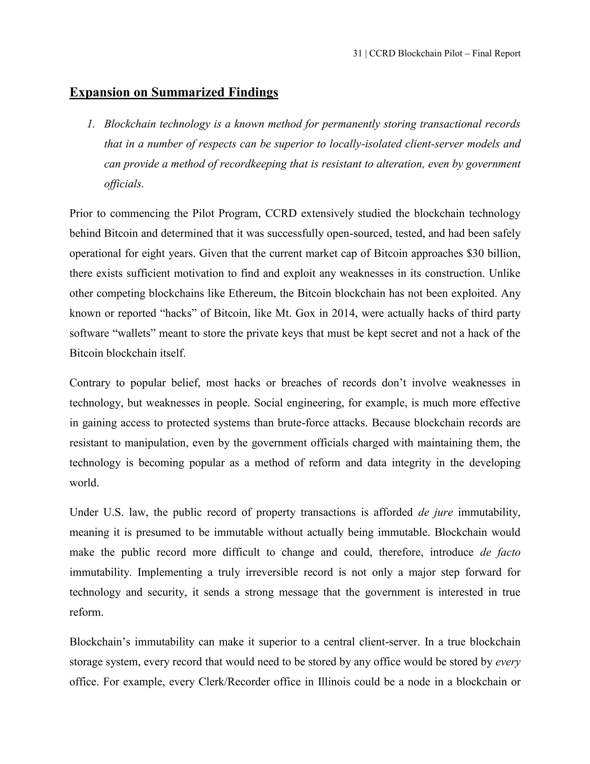 31 | CCRD Blockchain Pilot – Final Report
Expansion on Summarized Findings
1. Blockchain technology is a known method for permanently storing transactional records
that in a number of respects can be superior to locally-isolated client-server models and
can provide a method of recordkeeping that is resistant to alteration, even by government
officials.
Prior to commencing the Pilot Program, CCRD extensively studied the blockchain technology
behind Bitcoin and determined that it was successfully open-sourced, tested, and had been safely
operational for eight years. Given that the current market cap of Bitcoin approaches $30 billion,
there exists sufficient motivation to find and exploit any weaknesses in its construction. Unlike
other competing blockchains like Ethereum, the Bitcoin blockchain has not been exploited. Any
known or reported “hacks” of Bitcoin, like Mt. Gox in 2014, were actually hacks of third party
software “wallets” meant to store the private keys that must be kept secret and not a hack of the
Bitcoin blockchain itself.
Contrary to popular belief, most hacks or breaches of records don’t involve weaknesses in
technology, but weaknesses in people. Social engineering, for example, is much more effective
in gaining access to protected systems than brute-force attacks. Because blockchain records are
resistant to manipulation, even by the government officials charged with maintaining them, the
technology is becoming popular as a method of reform and data integrity in the developing
world.
Under U.S. law, the public record of property transactions is afforded de jure immutability,
meaning it is presumed to be immutable without actually being immutable. Blockchain would
make the public record more difficult to change and could, therefore, introduce de facto
immutability. Implementing a truly irreversible record is not only a major step forward for
technology and security, it sends a strong message that the government is interested in true
reform.
Blockchain’s immutability can make it superior to a central client-server. In a true blockchain
storage system, every record that would need to be stored by any office would be stored by every
office. For example, every Clerk/Recorder office in Illinois could be a node in a blockchain or
 