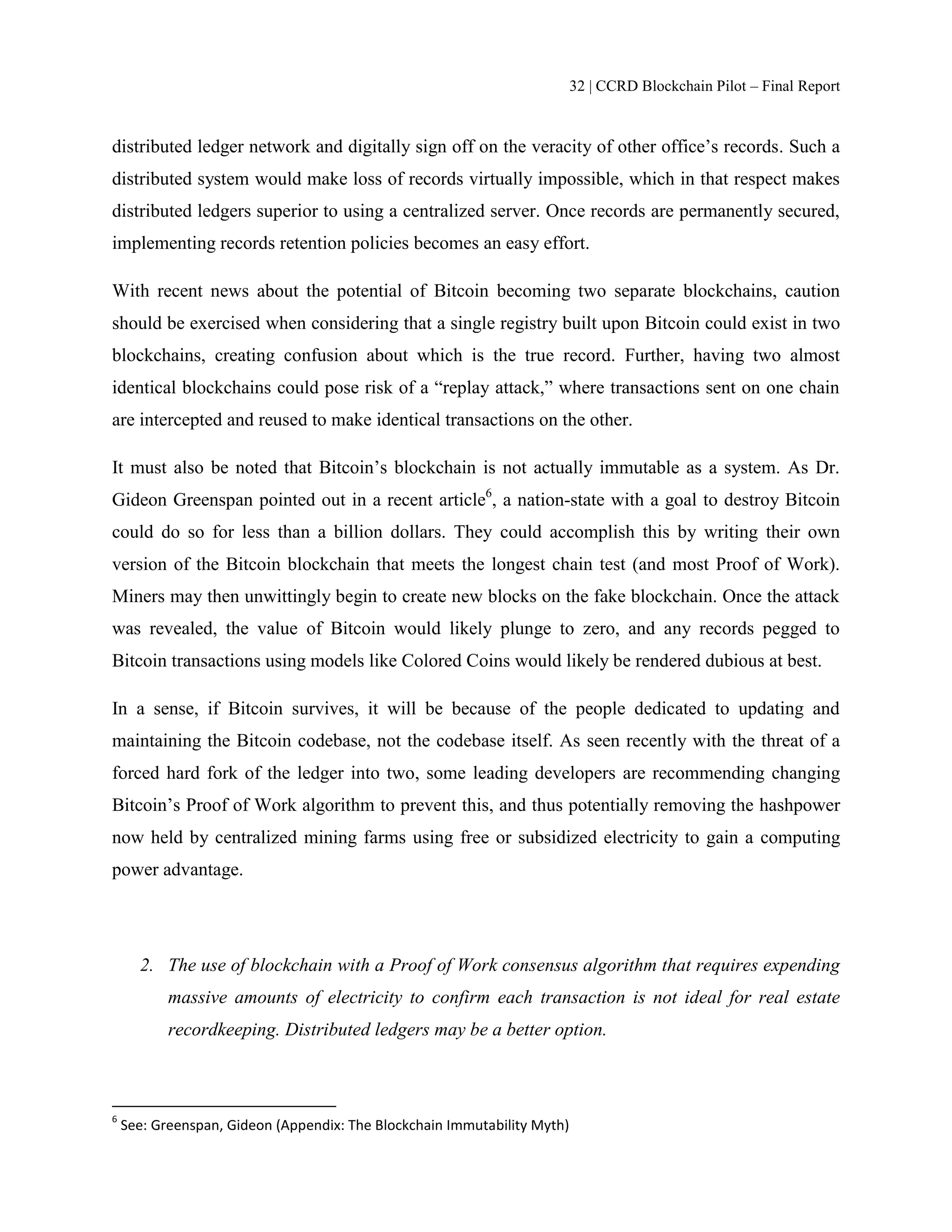 32 | CCRD Blockchain Pilot – Final Report
distributed ledger network and digitally sign off on the veracity of other office’s records. Such a
distributed system would make loss of records virtually impossible, which in that respect makes
distributed ledgers superior to using a centralized server. Once records are permanently secured,
implementing records retention policies becomes an easy effort.
With recent news about the potential of Bitcoin becoming two separate blockchains, caution
should be exercised when considering that a single registry built upon Bitcoin could exist in two
blockchains, creating confusion about which is the true record. Further, having two almost
identical blockchains could pose risk of a “replay attack,” where transactions sent on one chain
are intercepted and reused to make identical transactions on the other.
It must also be noted that Bitcoin’s blockchain is not actually immutable as a system. As Dr.
Gideon Greenspan pointed out in a recent article6
, a nation-state with a goal to destroy Bitcoin
could do so for less than a billion dollars. They could accomplish this by writing their own
version of the Bitcoin blockchain that meets the longest chain test (and most Proof of Work).
Miners may then unwittingly begin to create new blocks on the fake blockchain. Once the attack
was revealed, the value of Bitcoin would likely plunge to zero, and any records pegged to
Bitcoin transactions using models like Colored Coins would likely be rendered dubious at best.
In a sense, if Bitcoin survives, it will be because of the people dedicated to updating and
maintaining the Bitcoin codebase, not the codebase itself. As seen recently with the threat of a
forced hard fork of the ledger into two, some leading developers are recommending changing
Bitcoin’s Proof of Work algorithm to prevent this, and thus potentially removing the hashpower
now held by centralized mining farms using free or subsidized electricity to gain a computing
power advantage.
2. The use of blockchain with a Proof of Work consensus algorithm that requires expending
massive amounts of electricity to confirm each transaction is not ideal for real estate
recordkeeping. Distributed ledgers may be a better option.
6
See: Greenspan, Gideon (Appendix: The Blockchain Immutability Myth)
 